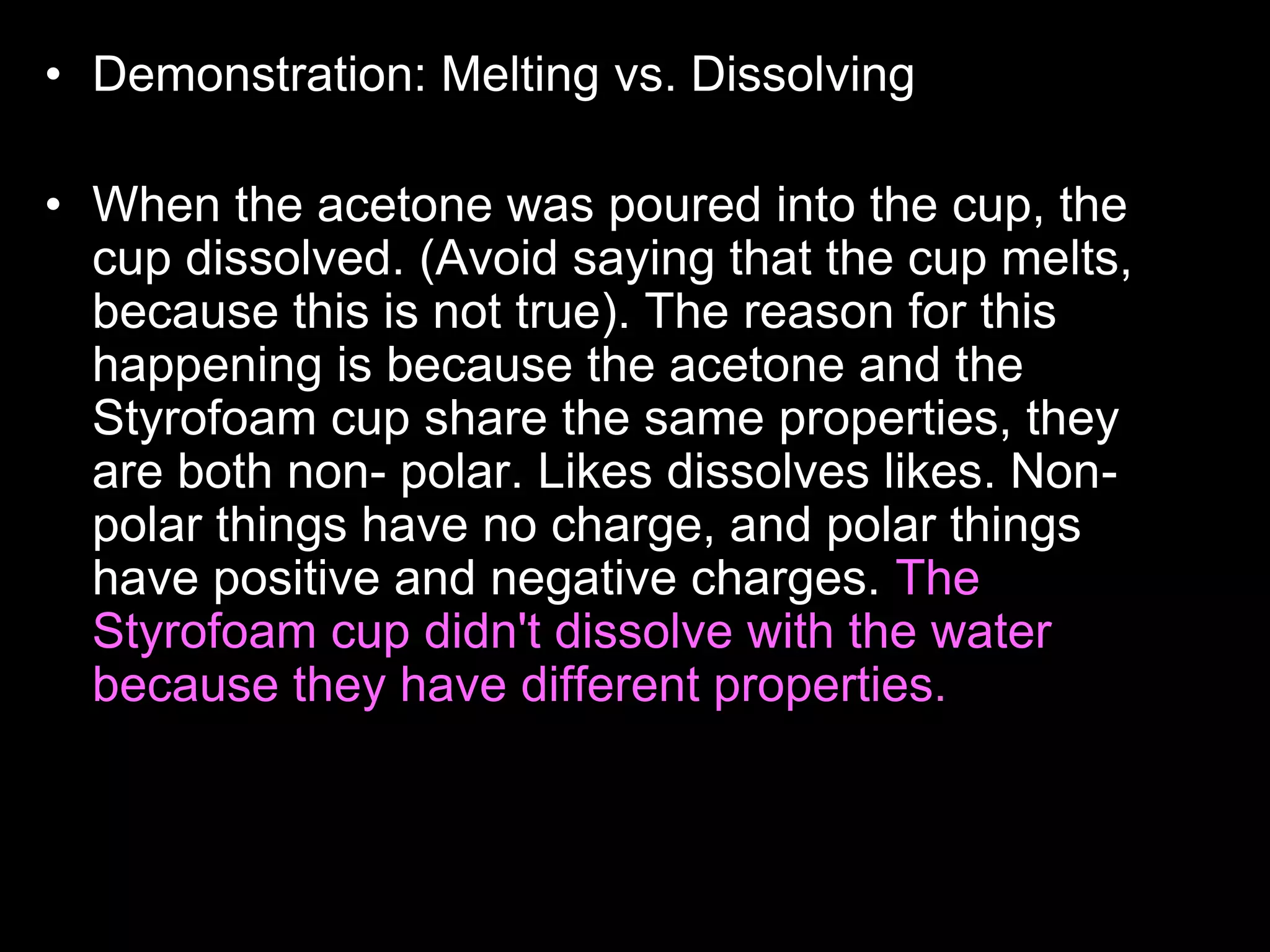 • Demonstration: Melting vs. Dissolving
• Who wants to read the answer aloud to the class?
• When the acetone was poured into the cup, the
cup dissolved. (Avoid saying that the cup melts,
because this is not true). The reason for this
happening is because the acetone and the
Styrofoam cup share the same properties, they
are both non- polar. Likes dissolves likes. Non-
polar things have no charge, and polar things
have positive and negative charges. The
Styrofoam cup didn't dissolve with the water
because they have different properties. the water
is polar, and the cup is non-polar. Acetone is
actually what girls use to take off their nail polish.
 