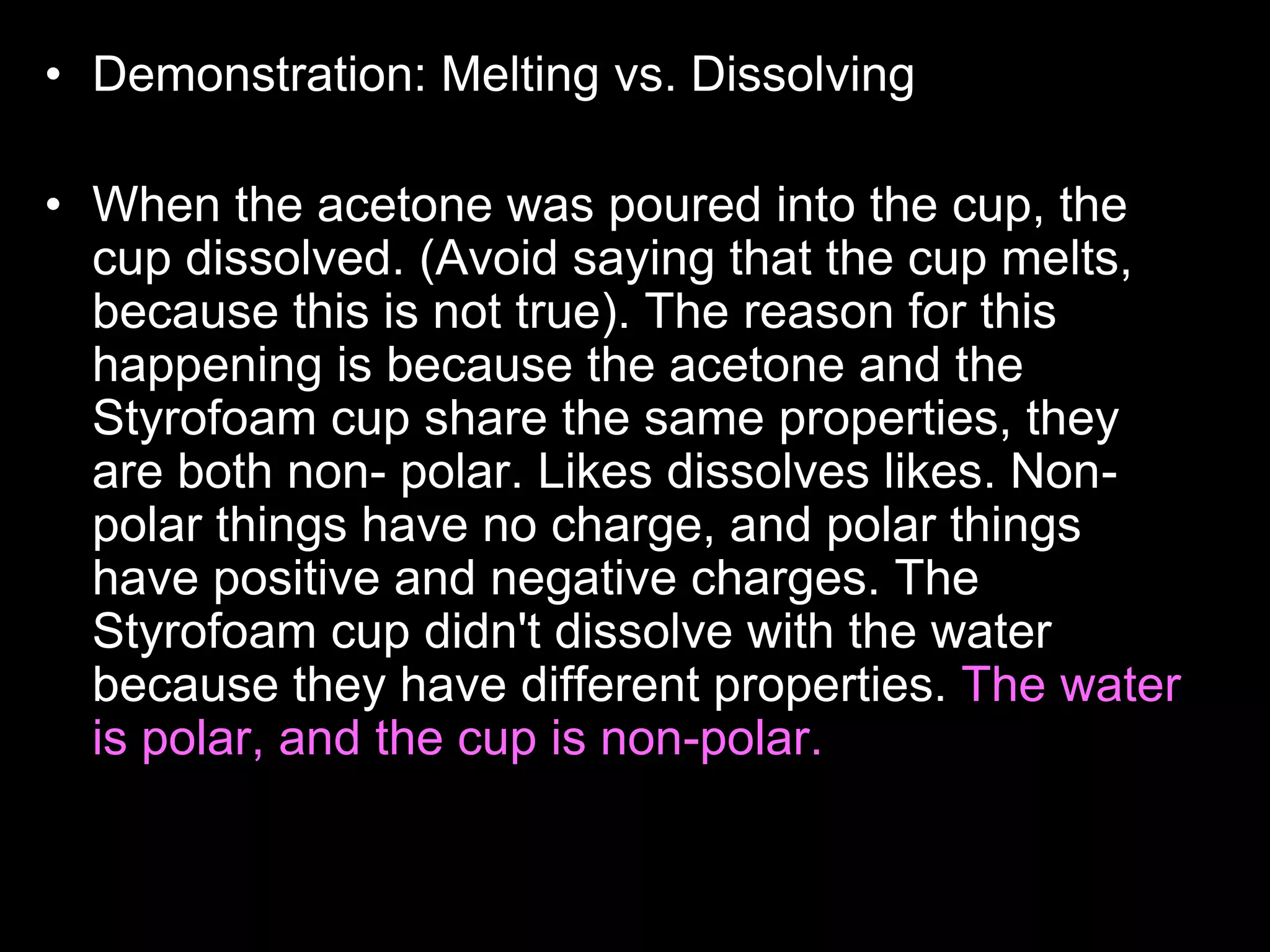• Demonstration: Melting vs. Dissolving
• Who wants to read the answer aloud to the class?
• When the acetone was poured into the cup, the
cup dissolved. (Avoid saying that the cup melts,
because this is not true). The reason for this
happening is because the acetone and the
Styrofoam cup share the same properties, they
are both non- polar. Likes dissolves likes. Non-
polar things have no charge, and polar things
have positive and negative charges. The
Styrofoam cup didn't dissolve with the water
because they have different properties. The water
is polar, and the cup is non-polar. Acetone is
actually what girls use to take off their nail polish.
 