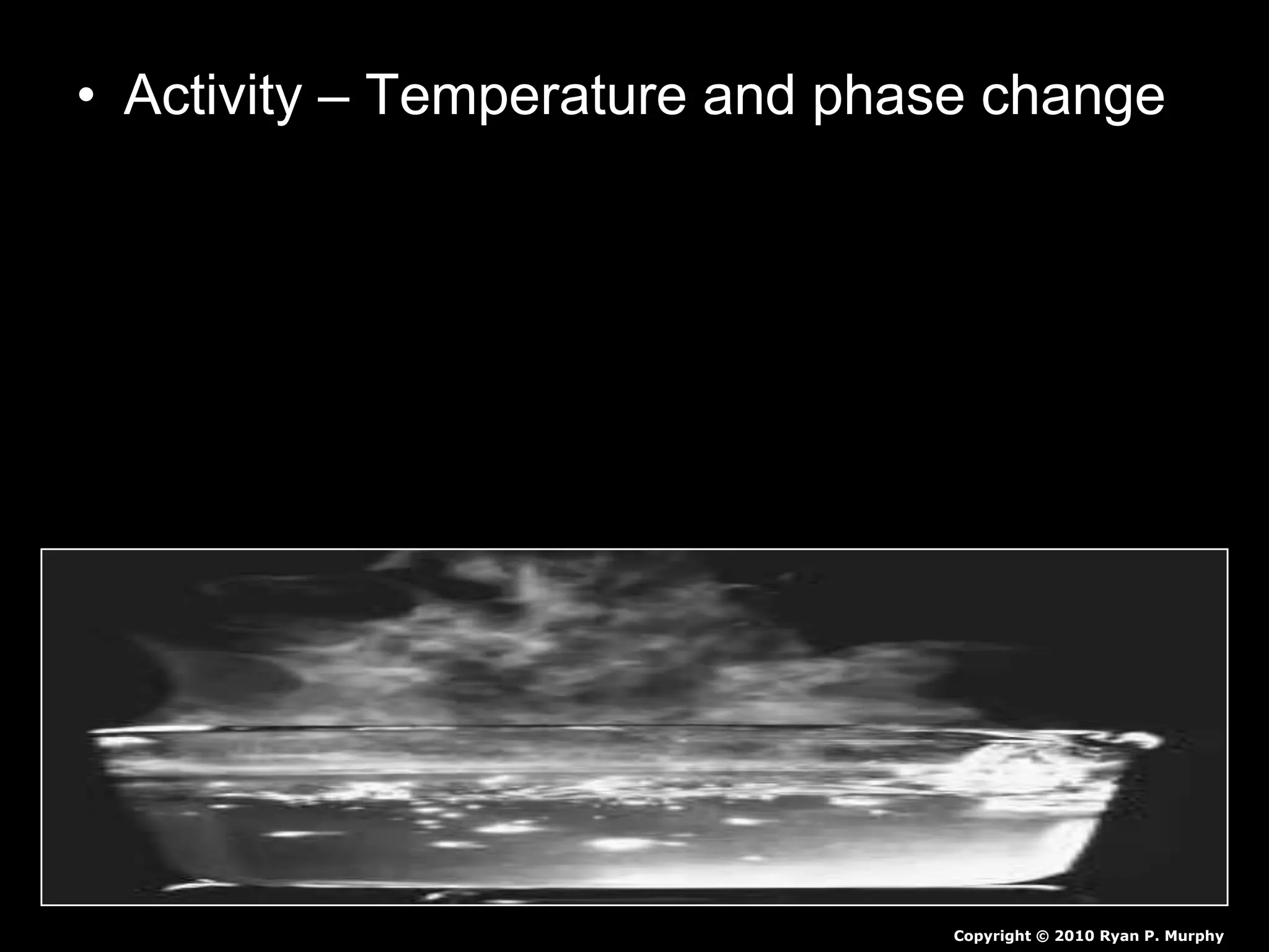 • Activity – Temperature and phase change
– Using digital thermometers and water.
– Record temperature of water every minute.
– Record observations of phase change during
the minute they occur.
• Bubbles – Boiling starts
• Gas release – Boiling
Copyright © 2010 Ryan P. Murphy
 