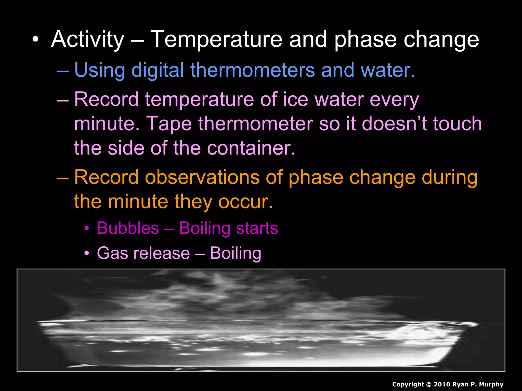 • Activity – Temperature and phase change
– Using digital thermometers and water.
– Record temperature of ice water every
minute. Tape thermometer so it doesn’t touch
the side of the container.
– Record observations of phase change during
the minute they occur.
• Bubbles – Boiling starts
• Gas release – Boiling
Copyright © 2010 Ryan P. Murphy
 