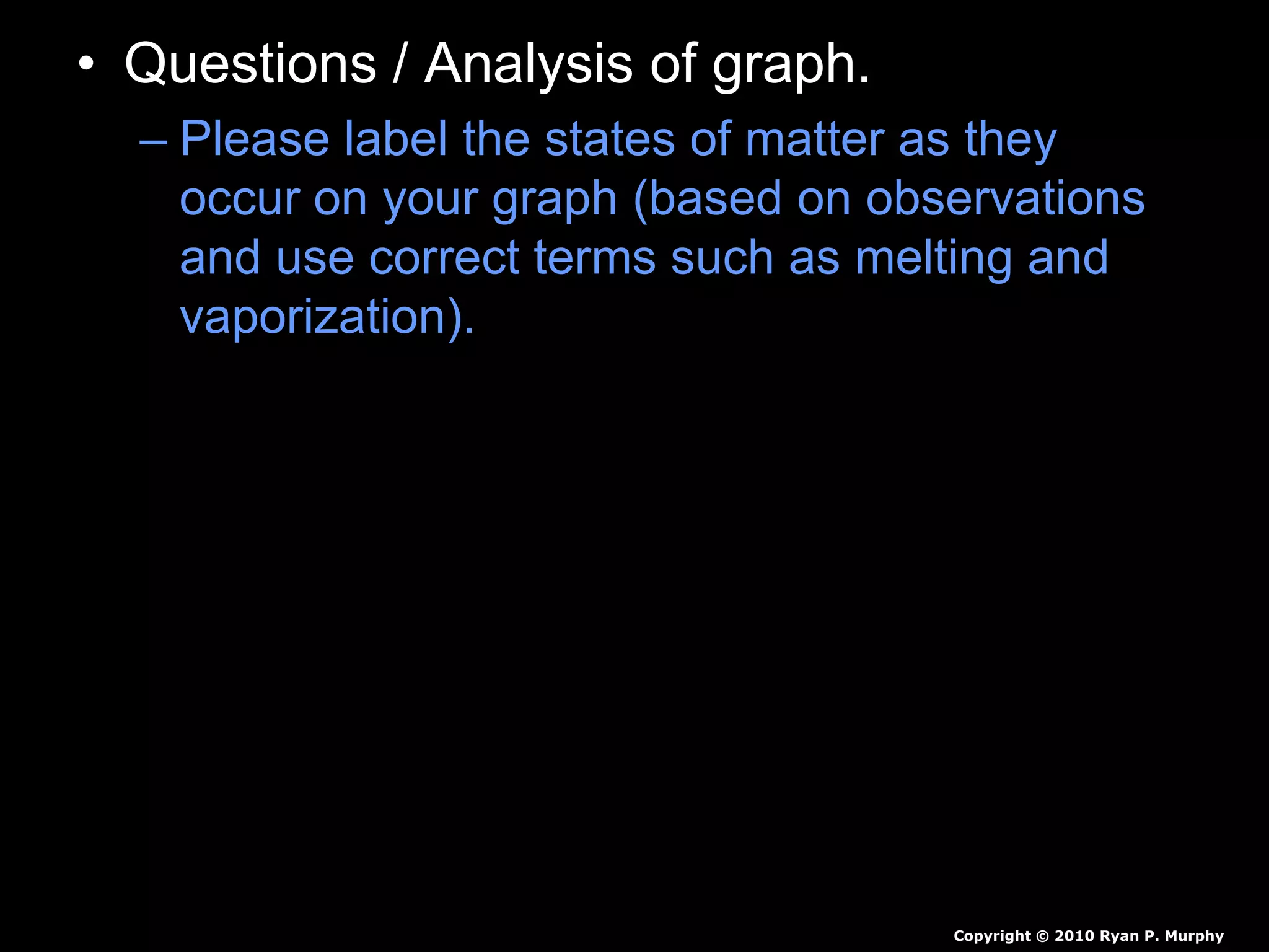 • Questions / Analysis of graph.
– Please label the states of matter as they
occur on your graph (based on observations
and use correct terms such as melting and
vaporization).
– What happened at 100 degrees Celsius?
– What trends to you see in the data?
Copyright © 2010 Ryan P. Murphy
 
