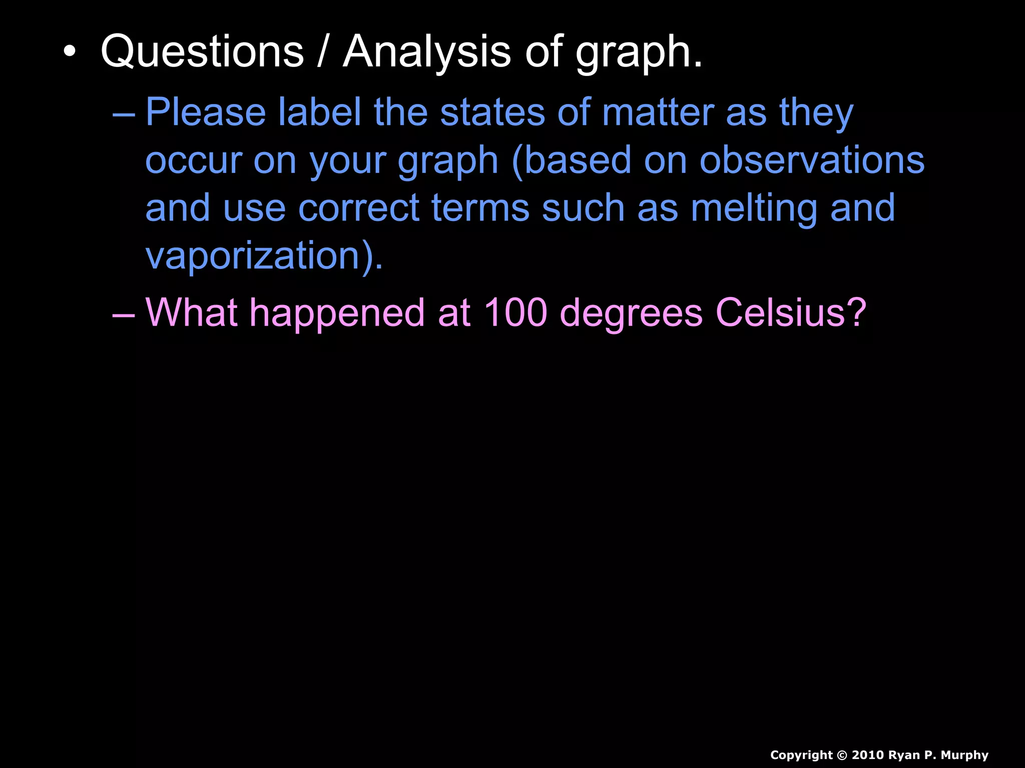 • Questions / Analysis of graph.
– Please label the states of matter as they
occur on your graph (based on observations
and use correct terms such as melting and
vaporization).
– What happened at 100 degrees Celsius?
– What trends to you see in the data?
Copyright © 2010 Ryan P. Murphy
 