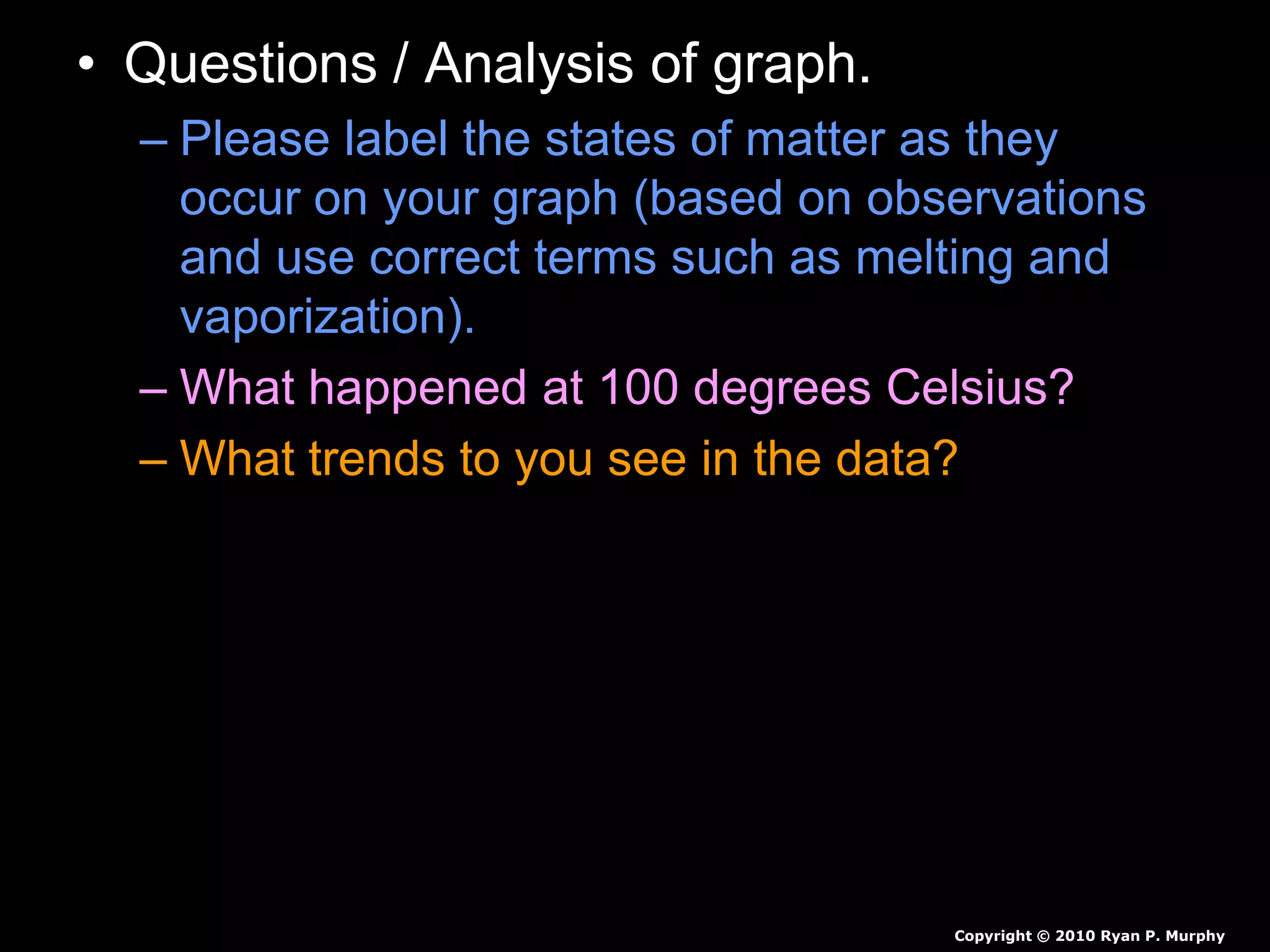 • Questions / Analysis of graph.
– Please label the states of matter as they
occur on your graph (based on observations
and use correct terms such as melting and
vaporization).
– What happened at 100 degrees Celsius?
– What trends to you see in the data?
Copyright © 2010 Ryan P. Murphy
 