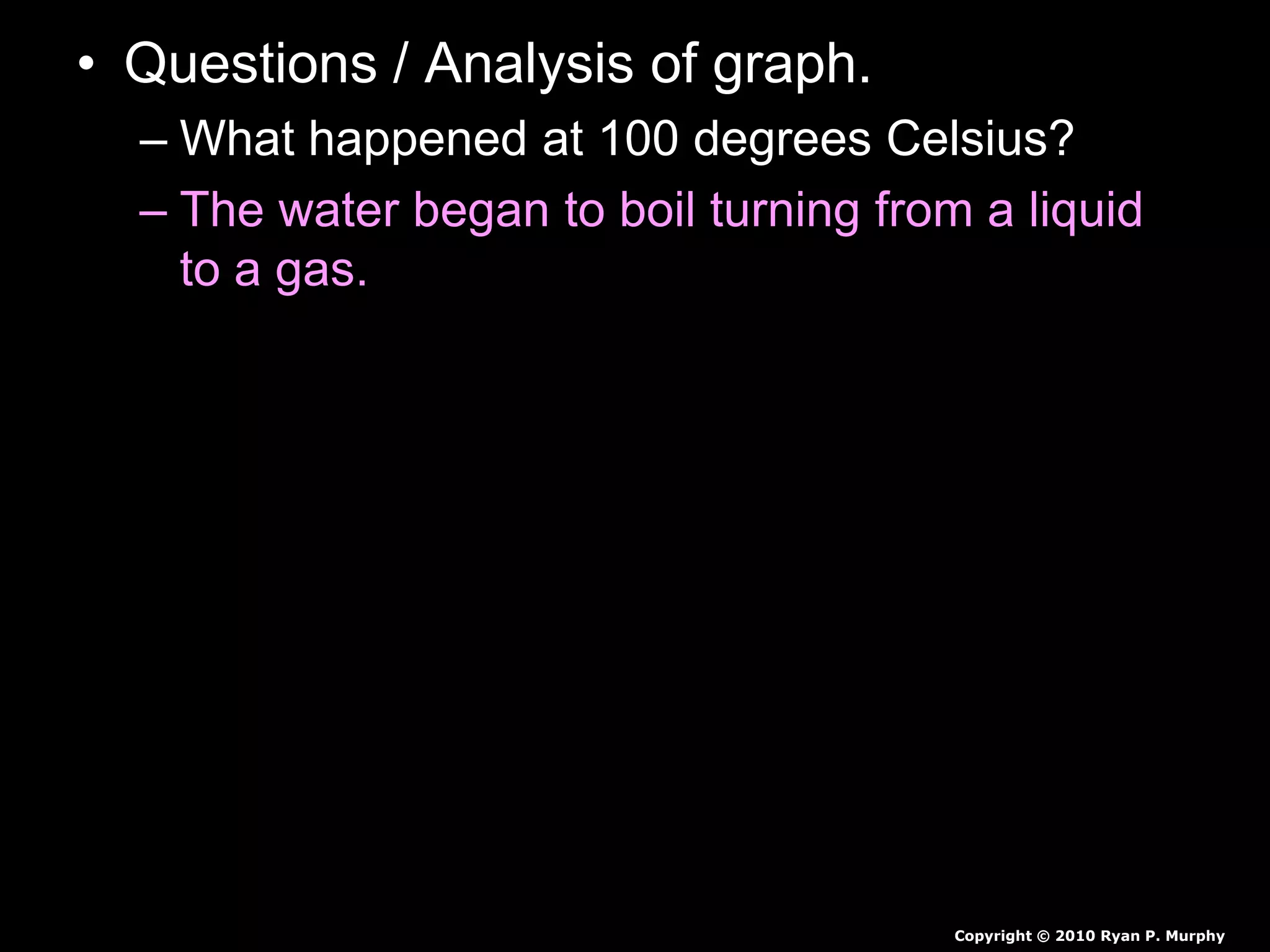 • Questions / Analysis of graph.
– What happened at 100 degrees Celsius?
– The water began to boil turning from a liquid
to a gas.
Copyright © 2010 Ryan P. Murphy
 