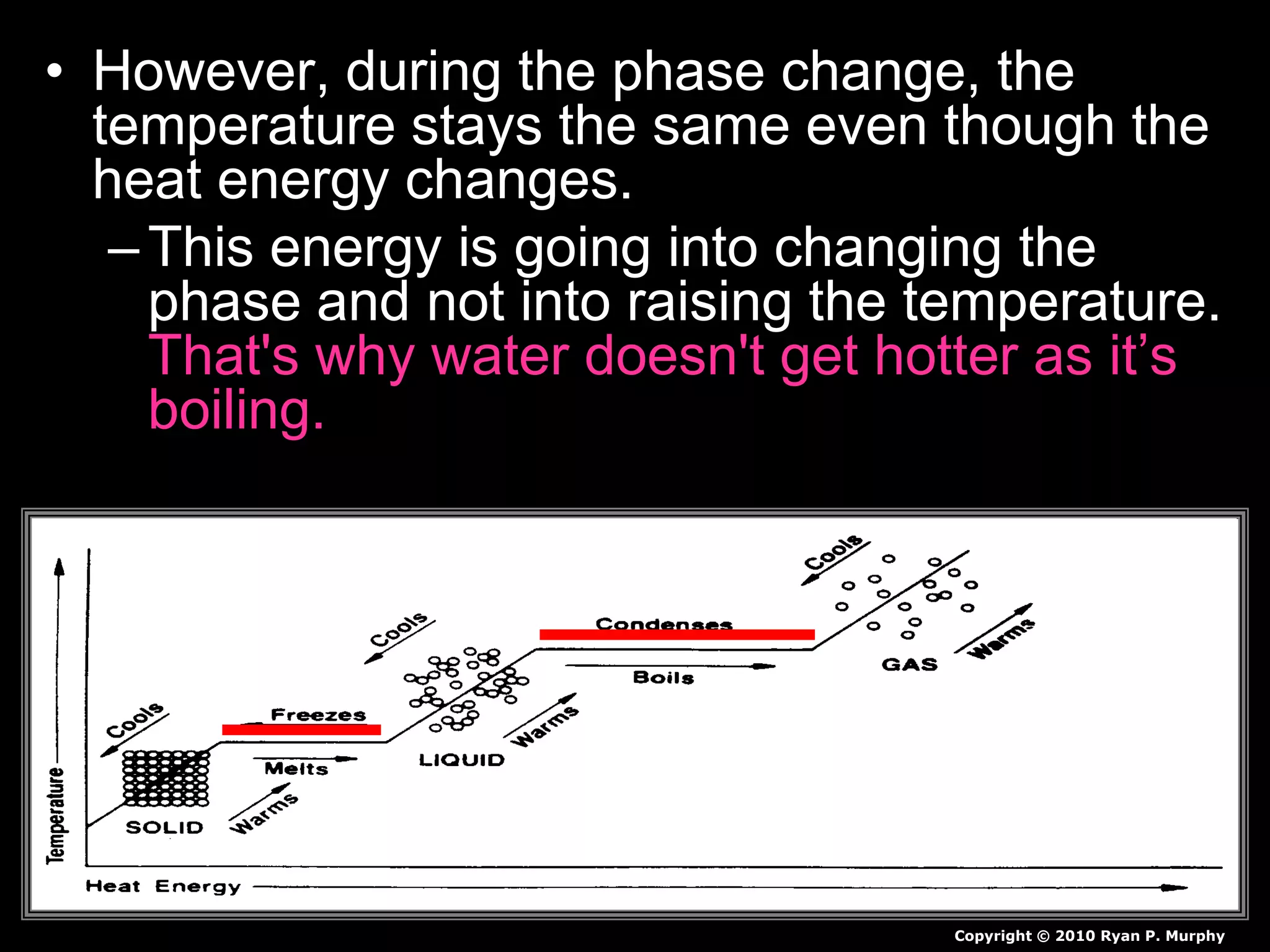 • However, during the phase change, the
temperature stays the same even though the
heat energy changes.
–This energy is going into changing the
phase and not into raising the temperature.
That's why water doesn't get hotter as it’s
boiling. The temperature remains constant
until the phase change is complete.
Copyright © 2010 Ryan P. Murphy
 