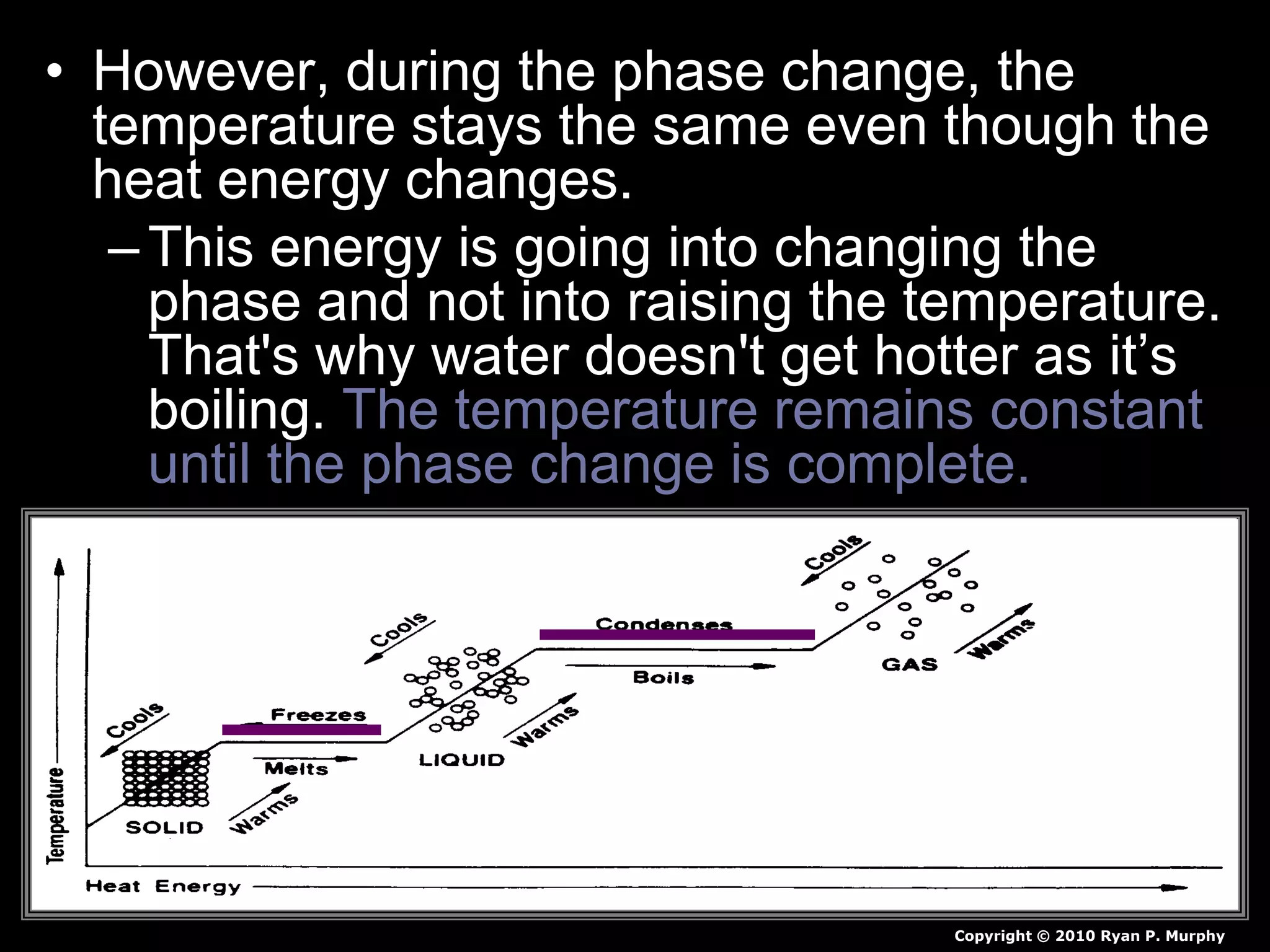 • However, during the phase change, the
temperature stays the same even though the
heat energy changes.
–This energy is going into changing the
phase and not into raising the temperature.
That's why water doesn't get hotter as it’s
boiling. The temperature remains constant
until the phase change is complete.
Copyright © 2010 Ryan P. Murphy
 