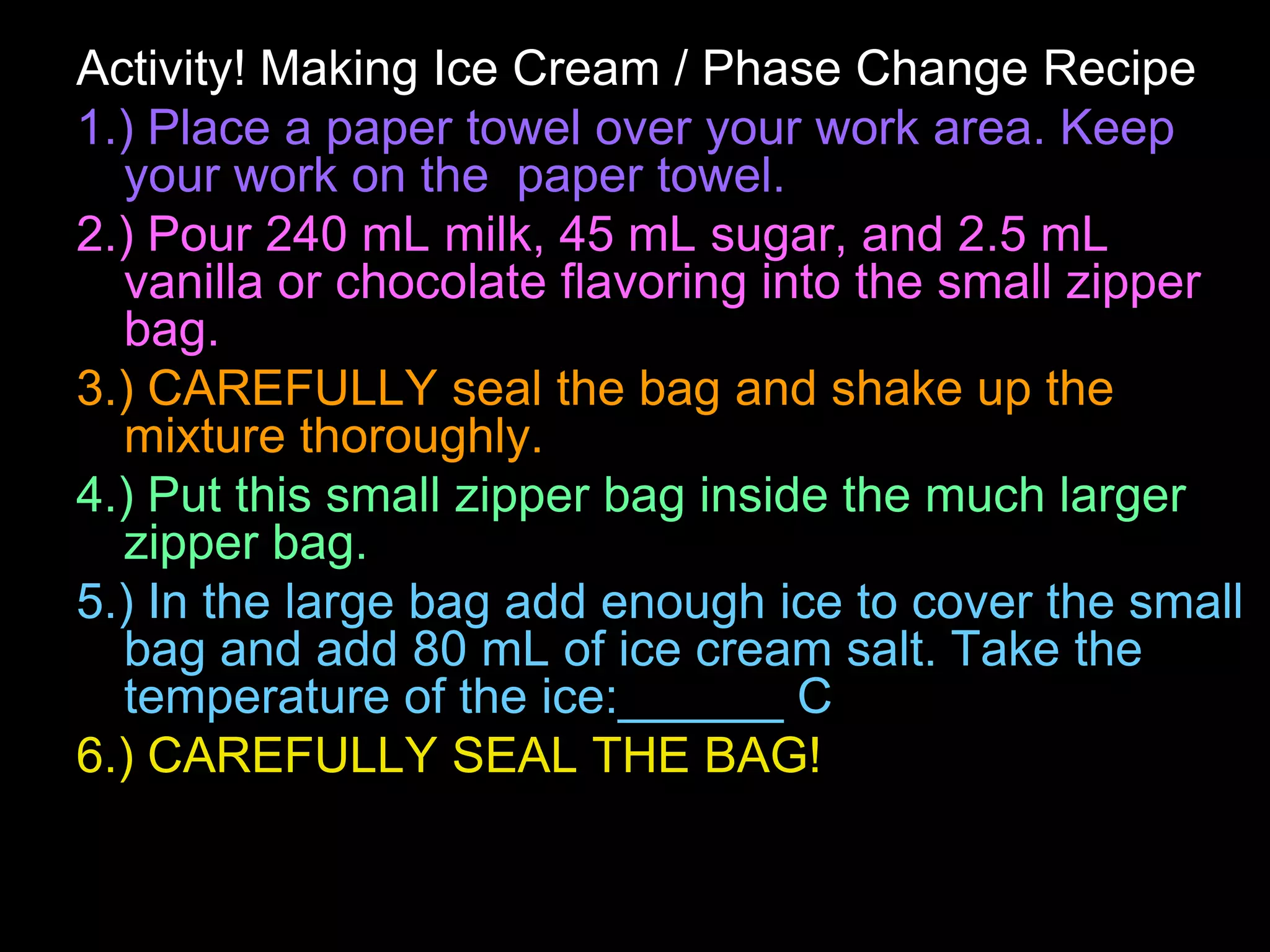 Activity! Making Ice Cream / Phase Change Recipe
1.) Place a paper towel over your work area. Keep
your work on the paper towel.
2.) Pour 240 mL milk, 45 mL sugar, and 2.5 mL
vanilla or chocolate flavoring into the small zipper
bag.
3.) CAREFULLY seal the bag and shake up the
mixture thoroughly.
4.) Put this small zipper bag inside the much larger
zipper bag.
5.) In the large bag add enough ice to cover the small
bag and add 80 mL of ice cream salt. Take the
temperature of the ice:______ C
6.) CAREFULLY SEAL THE BAG!
 
