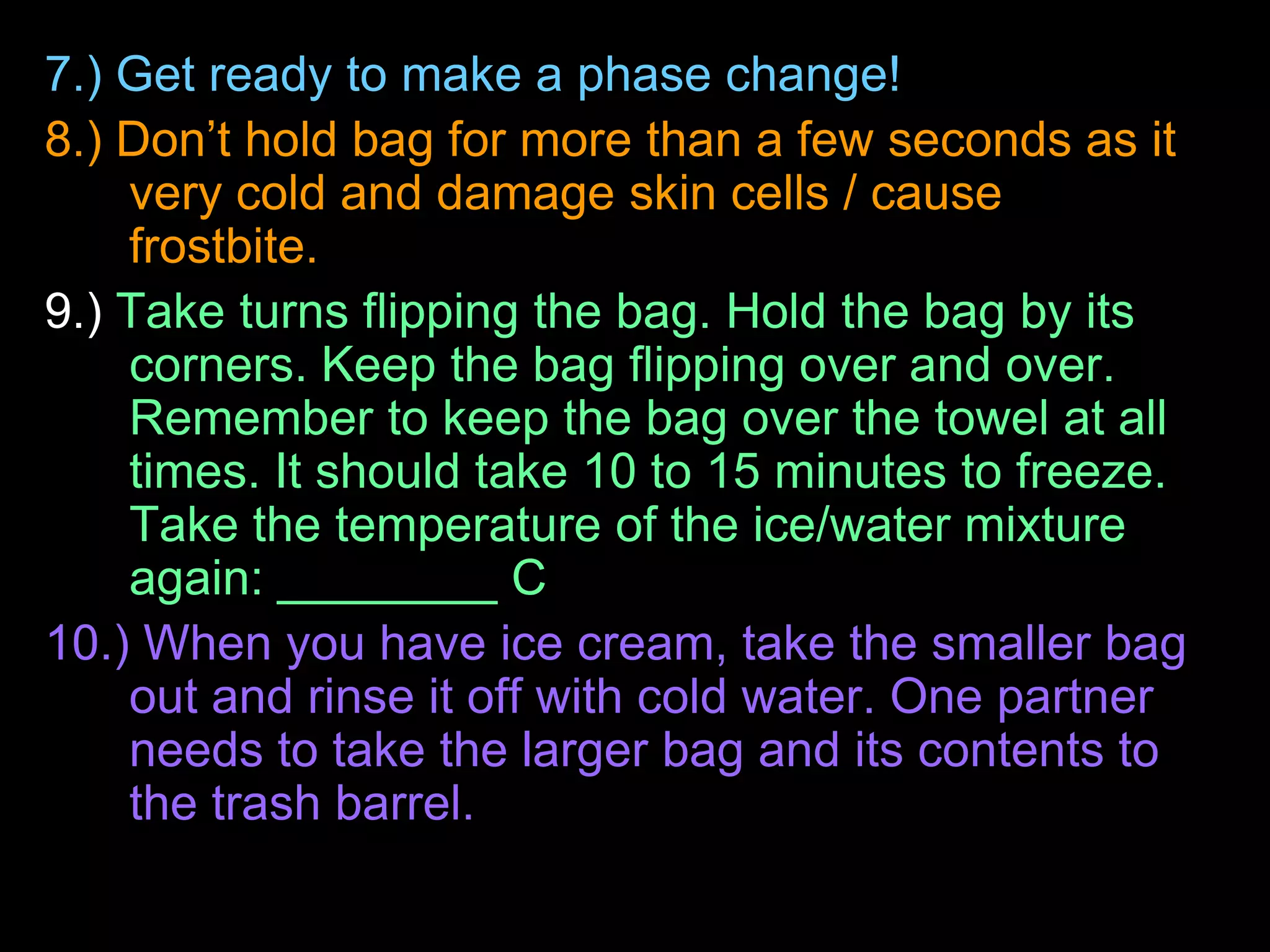7.) Get ready to make a phase change!
8.) Don’t hold bag for more than a few seconds as it
very cold and damage skin cells / cause
frostbite.
9.) Take turns flipping the bag. Hold the bag by its
corners. Keep the bag flipping over and over.
Remember to keep the bag over the towel at all
times. It should take 10 to 15 minutes to freeze.
Take the temperature of the ice/water mixture
again: ________ C
10.) When you have ice cream, take the smaller bag
out and rinse it off with cold water. One partner
needs to take the larger bag and its contents to
the trash barrel.
 