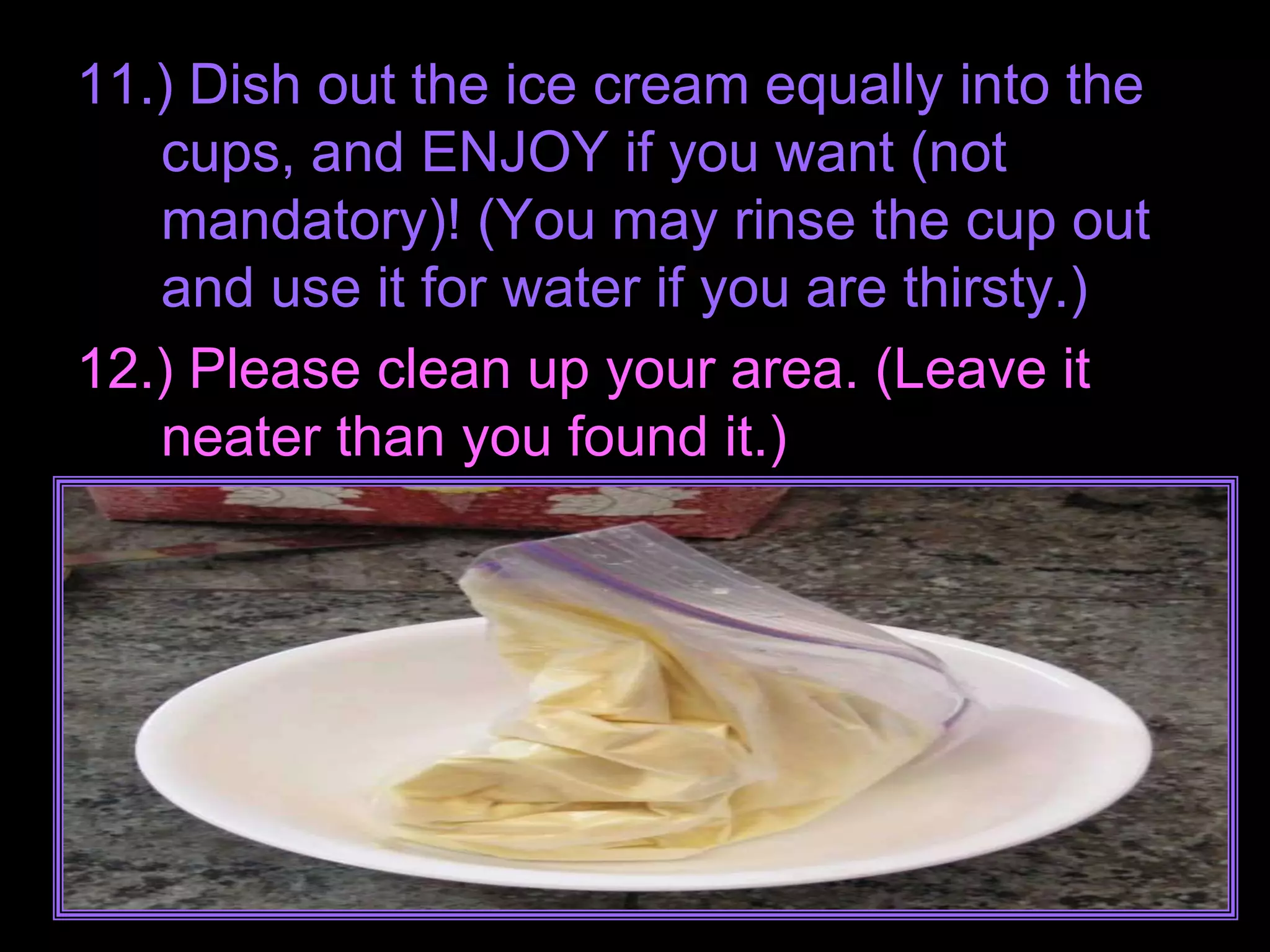 11.) Dish out the ice cream equally into the
cups, and ENJOY if you want (not
mandatory)! (You may rinse the cup out
and use it for water if you are thirsty.)
12.) Please clean up your area. (Leave it
neater than you found it.)
 