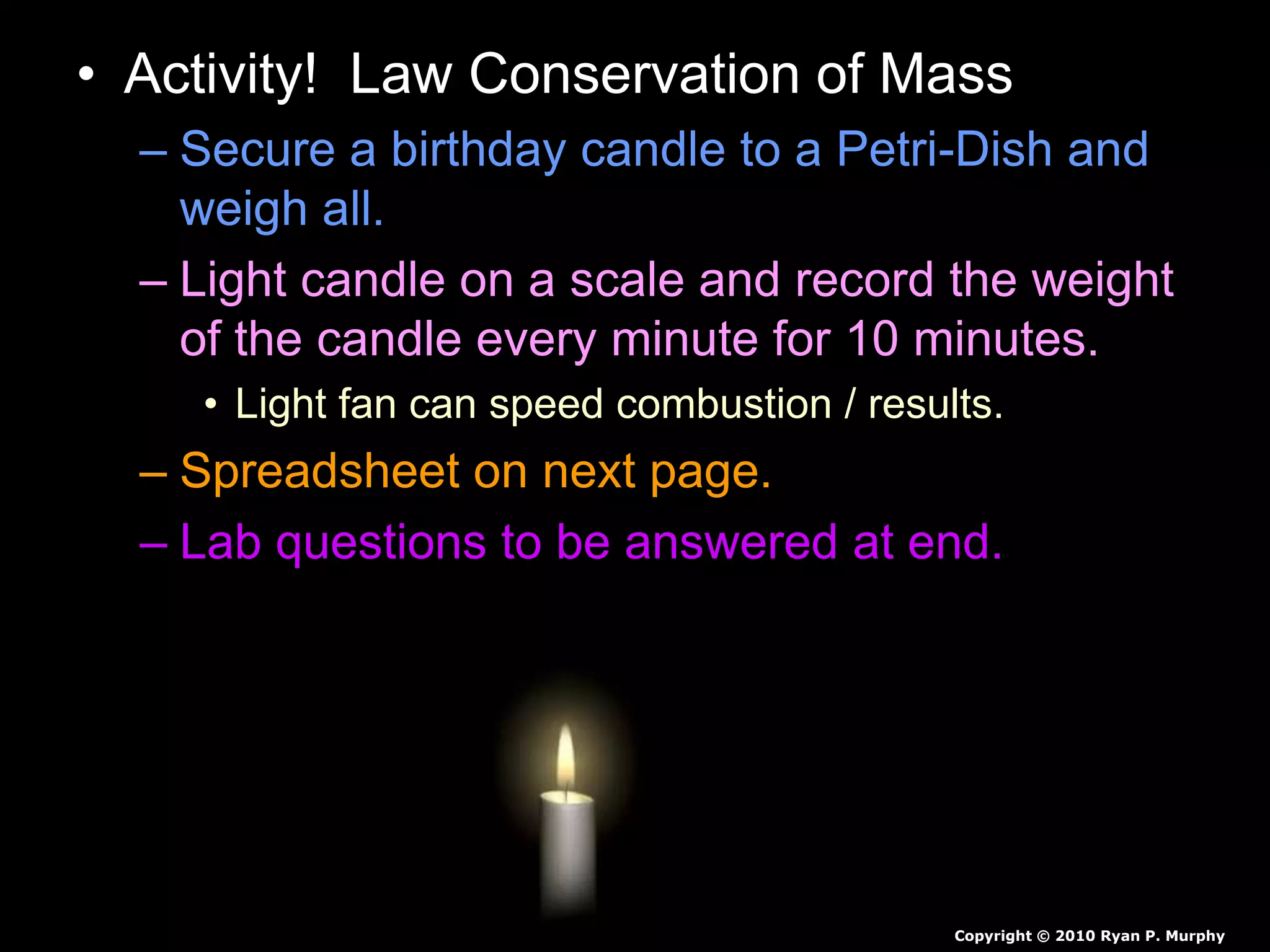 • Activity! Law Conservation of Mass
– Secure a birthday candle to a Petri-Dish and
weigh all.
– Light candle on a scale and record the weight
of the candle every minute for 10 minutes.
• Light fan can speed combustion / results.
– Spreadsheet on next page.
– Lab questions to be answered at end.
Copyright © 2010 Ryan P. Murphy
 