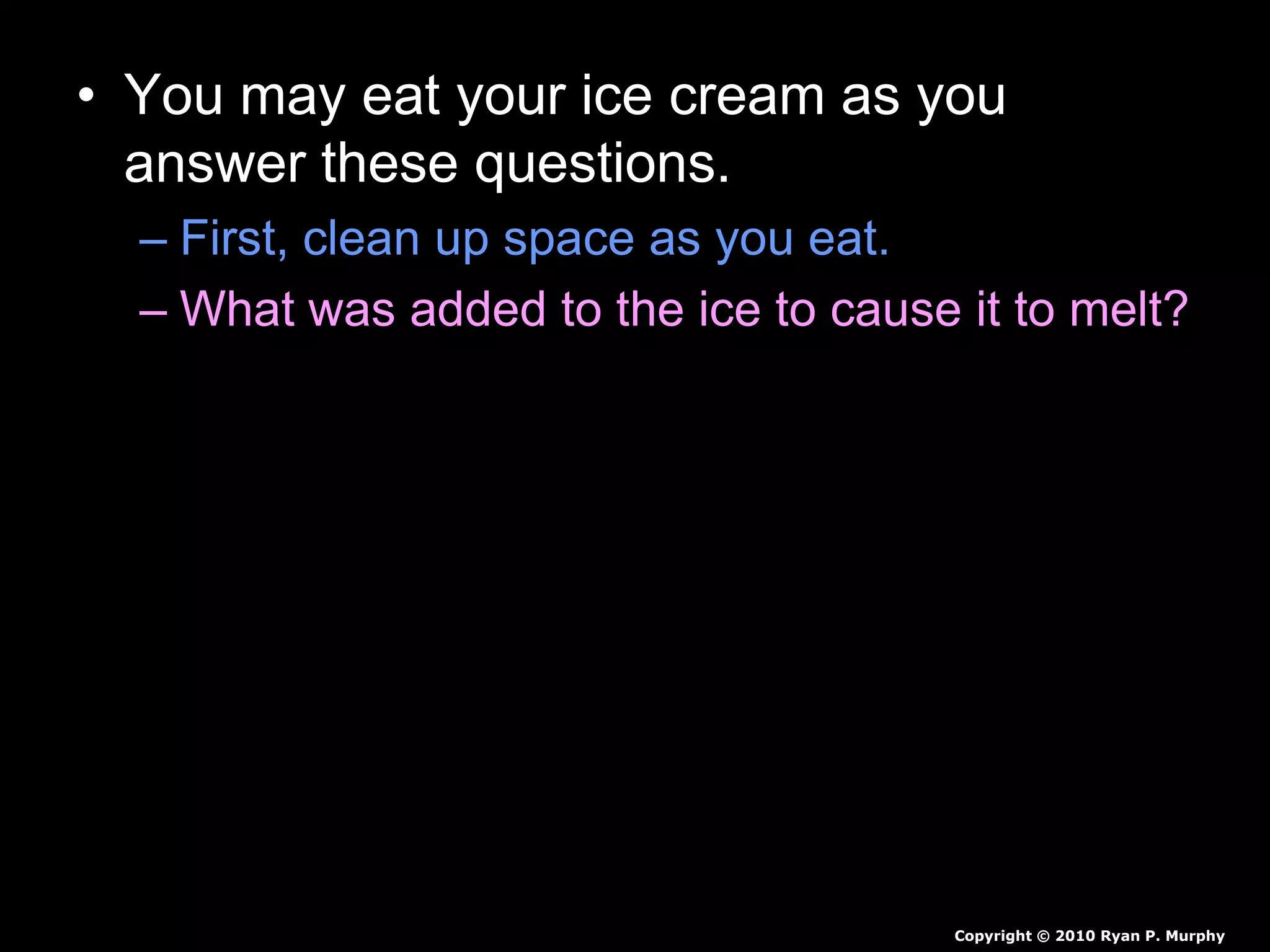 • You may eat your ice cream as you
answer these questions.
– First, clean up space as you eat.
– What was added to the ice to cause it to melt?
– How cold did the bag get?
– Why did the ice cream turn from a liquid to a
solid?
– Why is salt put on the roads to prevent icing?
Copyright © 2010 Ryan P. Murphy
 