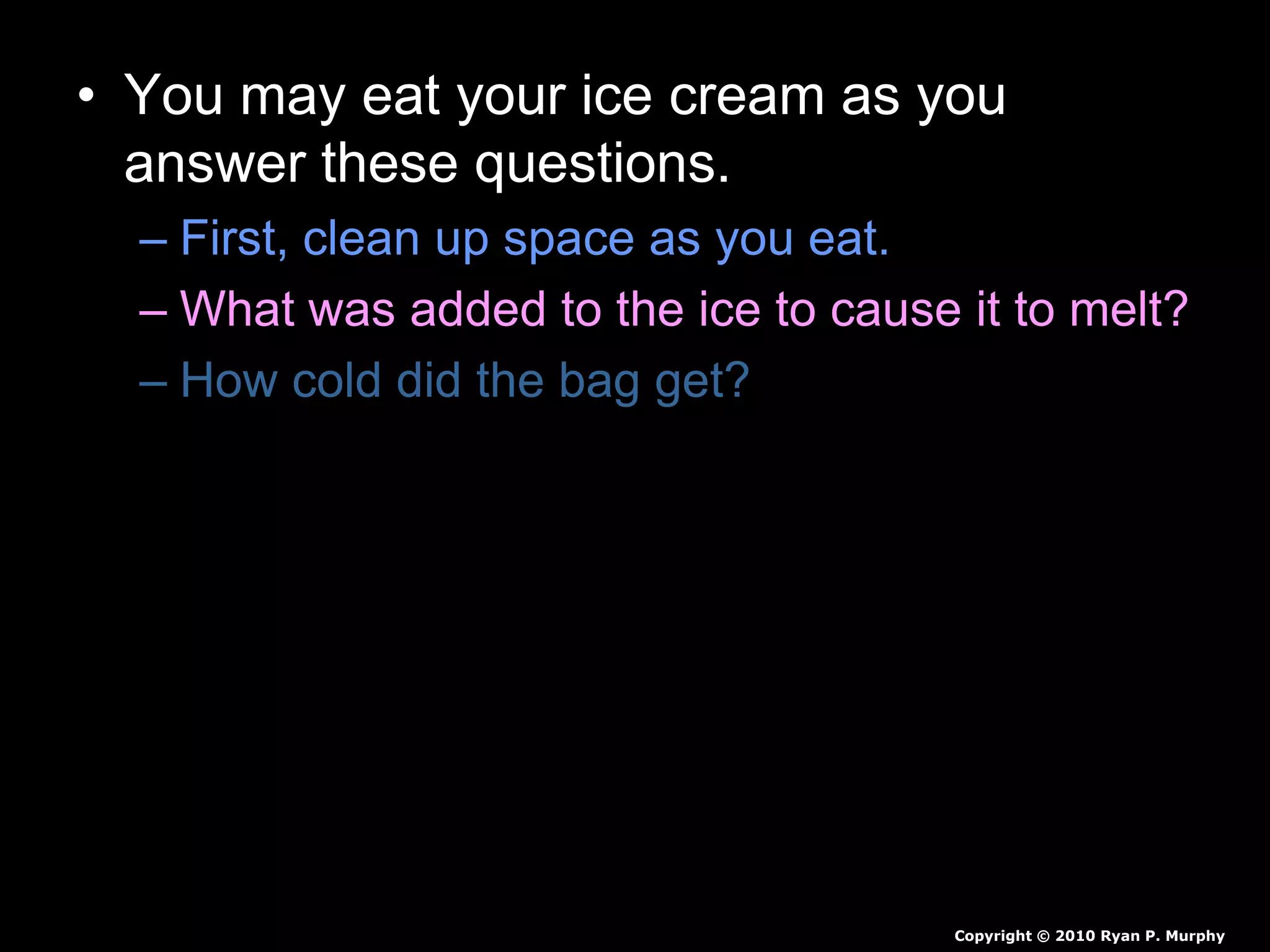 • You may eat your ice cream as you
answer these questions.
– First, clean up space as you eat.
– What was added to the ice to cause it to melt?
– How cold did the bag get?
– Why did the ice cream turn from a liquid to a
solid?
– Why is salt put on the roads to prevent icing?
Copyright © 2010 Ryan P. Murphy
 