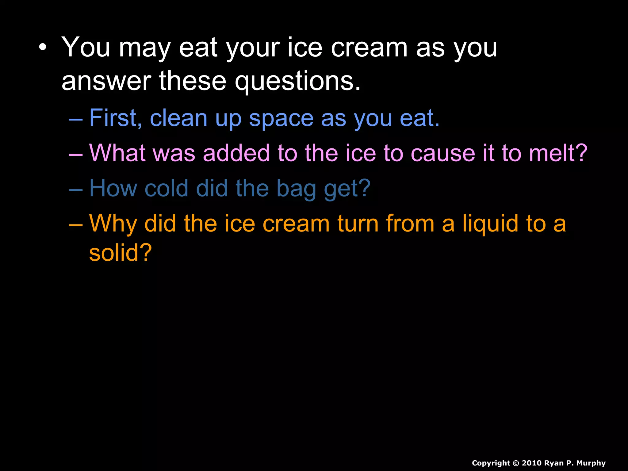 • You may eat your ice cream as you
answer these questions.
– First, clean up space as you eat.
– What was added to the ice to cause it to melt?
– How cold did the bag get?
– Why did the ice cream turn from a liquid to a
solid?
– Why is salt put on the roads to prevent icing?
Copyright © 2010 Ryan P. Murphy
 