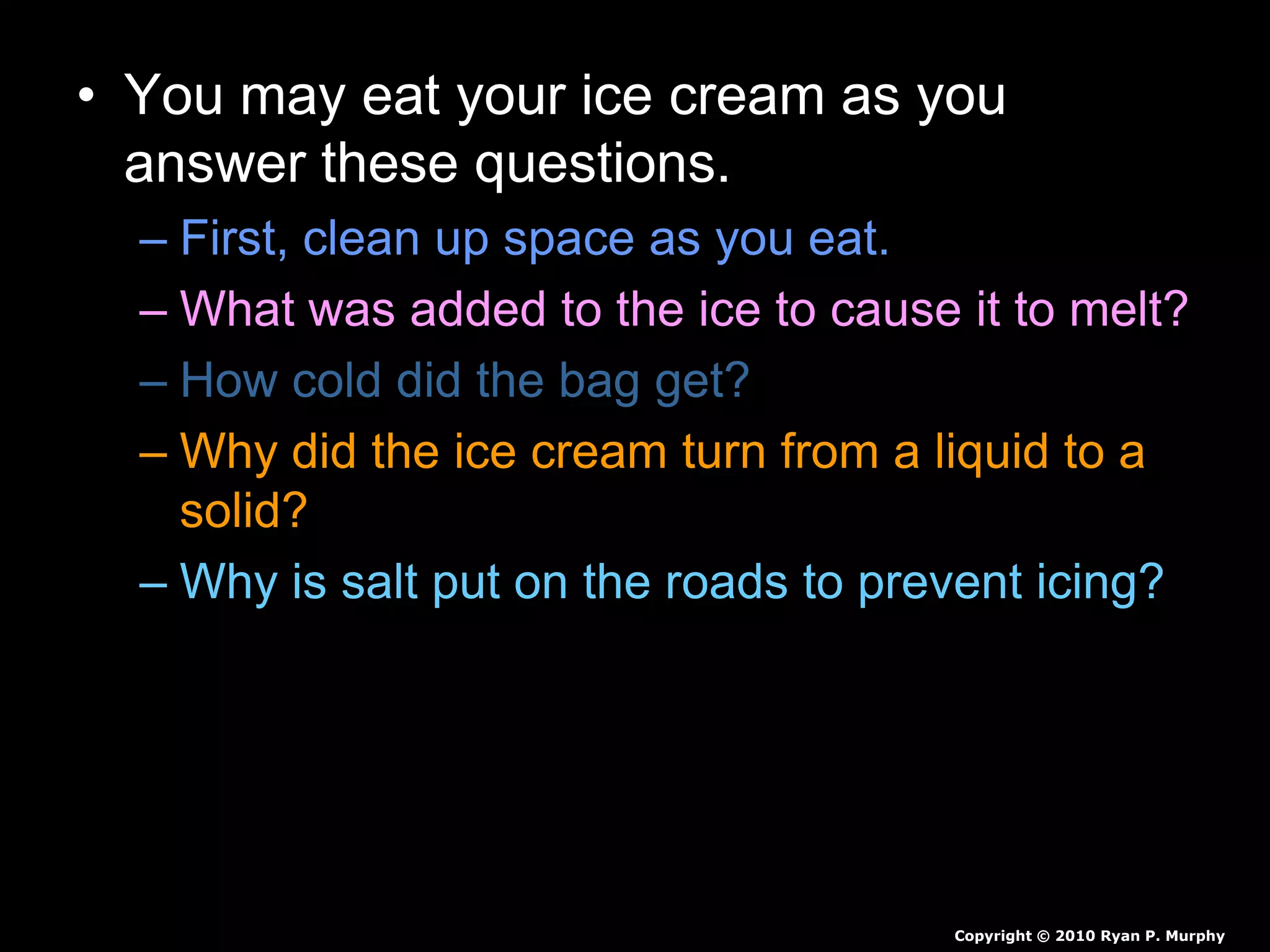 • You may eat your ice cream as you
answer these questions.
– First, clean up space as you eat.
– What was added to the ice to cause it to melt?
– How cold did the bag get?
– Why did the ice cream turn from a liquid to a
solid?
– Why is salt put on the roads to prevent icing?
Copyright © 2010 Ryan P. Murphy
 