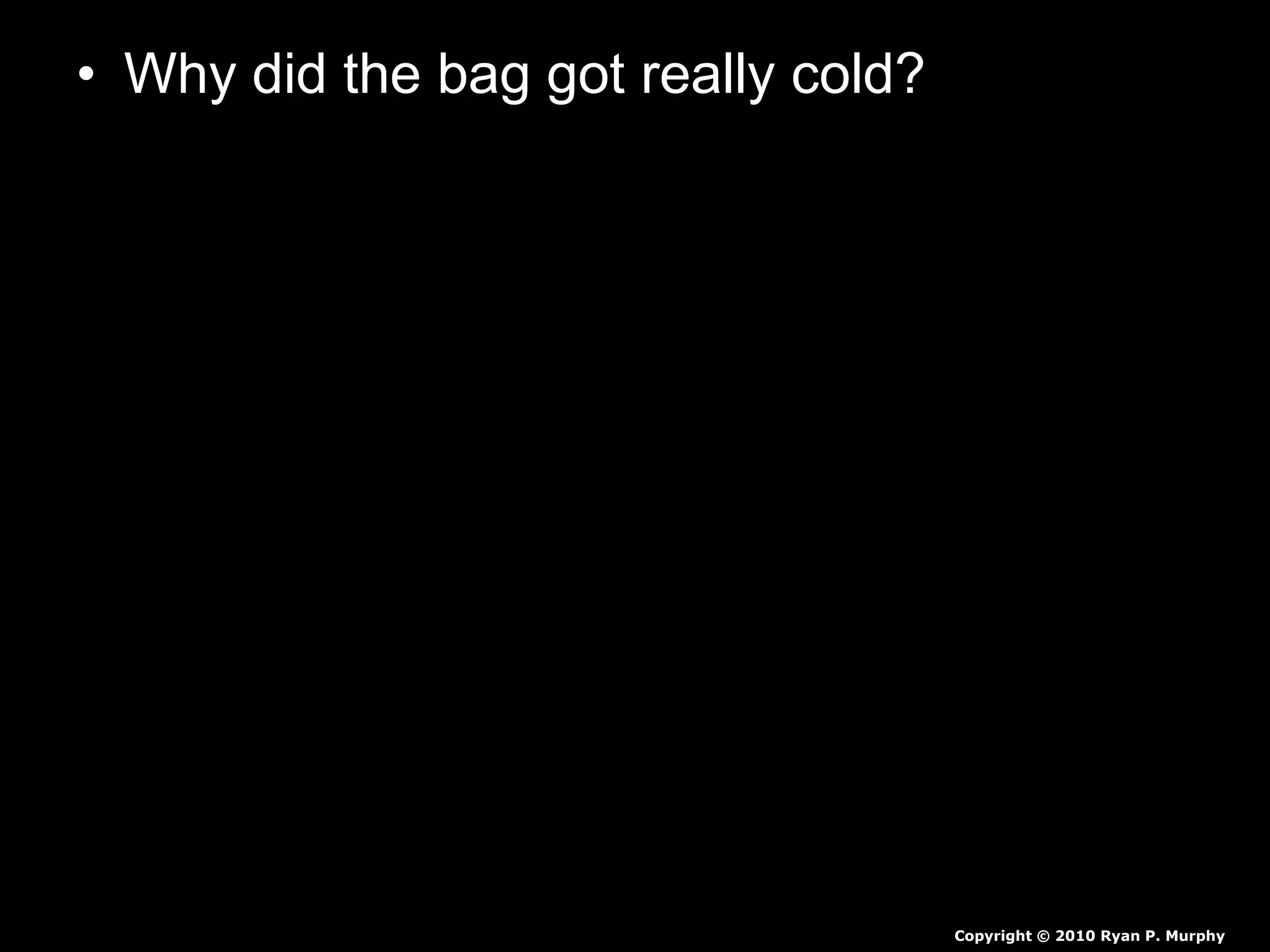 • Why did the bag got really cold?
– For ice to melt, it has to get heat from
something. In our ice cream project, it gets
the heat from the ice cream mixture (and from
your hands, which is why they get cold while
holding the bag). When the ice is melting, it is
at 0 degrees Celsius (32 degrees
Fahrenheit).
– The ice cream freezes because the salt and
the ice mix to make a substance with a lower
freezing point than ice alone. This means that
the ice and salt mixture must get even more
heat from somewhere in order to melt.
Copyright © 2010 Ryan P. Murphy
 