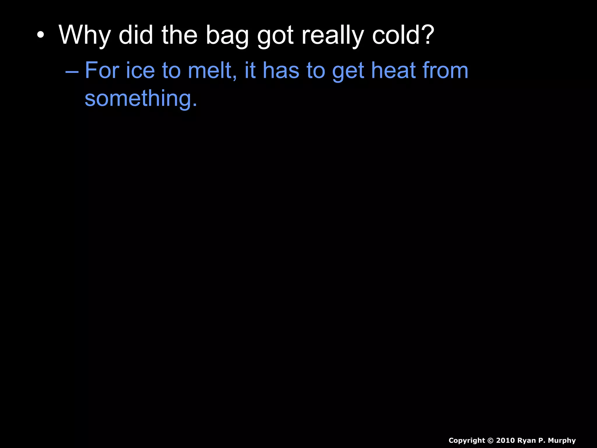 • Why did the bag got really cold?
– For ice to melt, it has to get heat from
something. In our ice cream project, it gets
the heat from the ice cream mixture (and from
your hands, which is why they get cold while
holding the bag). When the ice is melting, it is
at 0 degrees Celsius (32 degrees
Fahrenheit).
– The ice cream freezes because the salt and
the ice mix to make a substance with a lower
freezing point than ice alone. This means that
the ice and salt mixture must get even more
heat from somewhere in order to melt.
Copyright © 2010 Ryan P. Murphy
 