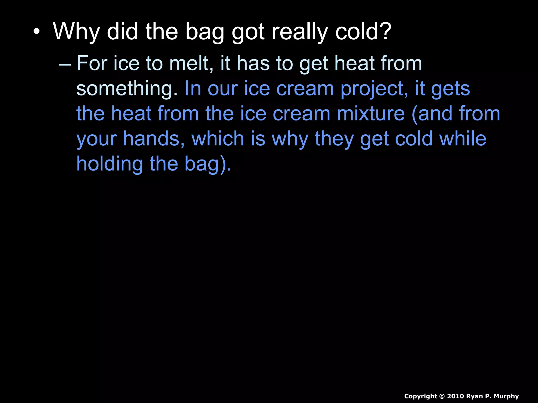 • Why did the bag got really cold?
– For ice to melt, it has to get heat from
something. In our ice cream project, it gets
the heat from the ice cream mixture (and from
your hands, which is why they get cold while
holding the bag). When the ice is melting, it is
at 0 degrees Celsius (32 degrees
Fahrenheit).
– The ice cream freezes because the salt and
the ice mix to make a substance with a lower
freezing point than ice alone. This means that
the ice and salt mixture must get even more
heat from somewhere in order to melt.
Copyright © 2010 Ryan P. Murphy
 