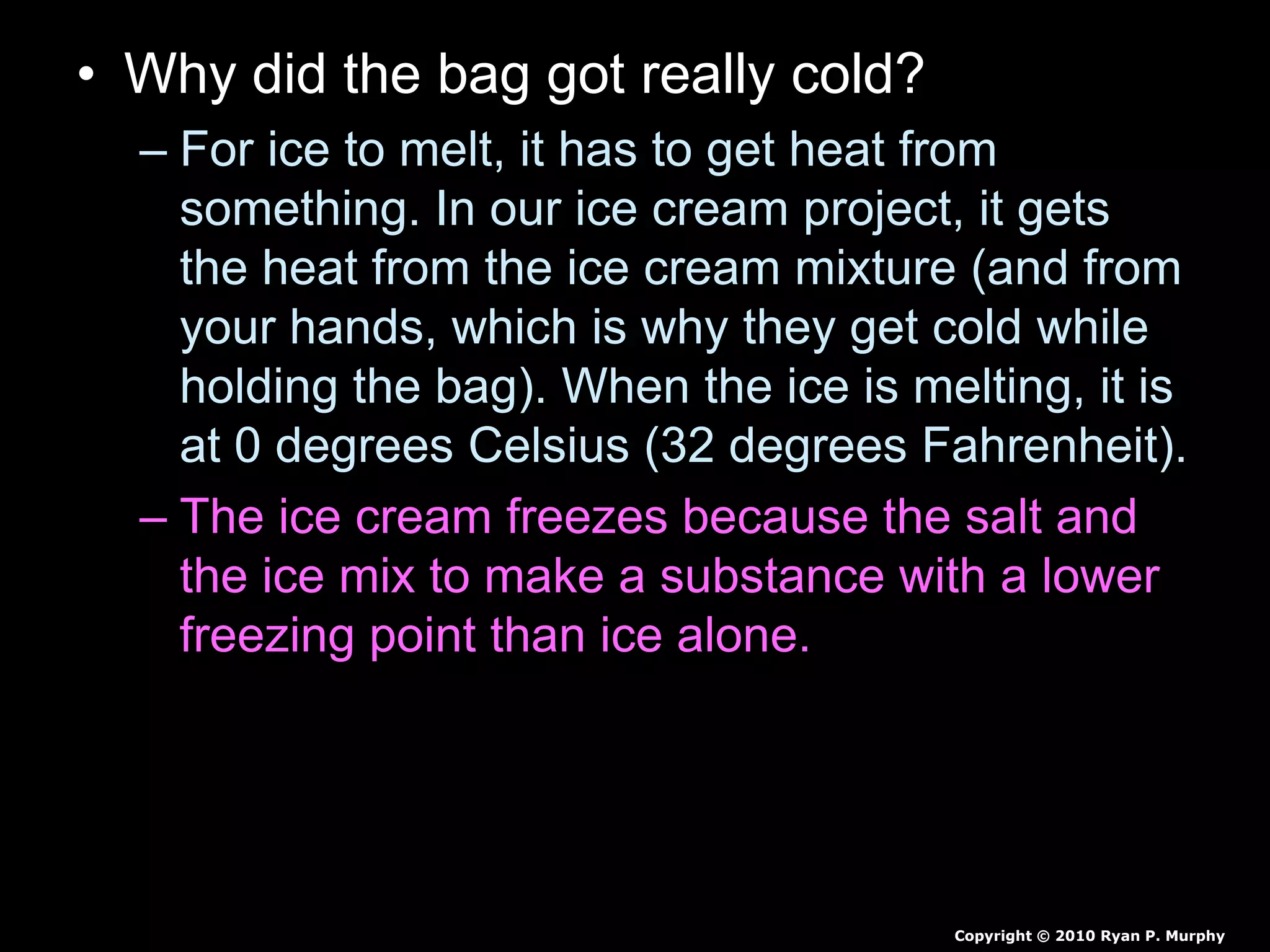 • Why did the bag got really cold?
– For ice to melt, it has to get heat from
something. In our ice cream project, it gets
the heat from the ice cream mixture (and from
your hands, which is why they get cold while
holding the bag). When the ice is melting, it is
at 0 degrees Celsius (32 degrees Fahrenheit).
– The ice cream freezes because the salt and
the ice mix to make a substance with a lower
freezing point than ice alone. This means that
the ice and salt mixture must get even more
heat from somewhere in order to melt.
Copyright © 2010 Ryan P. Murphy
 