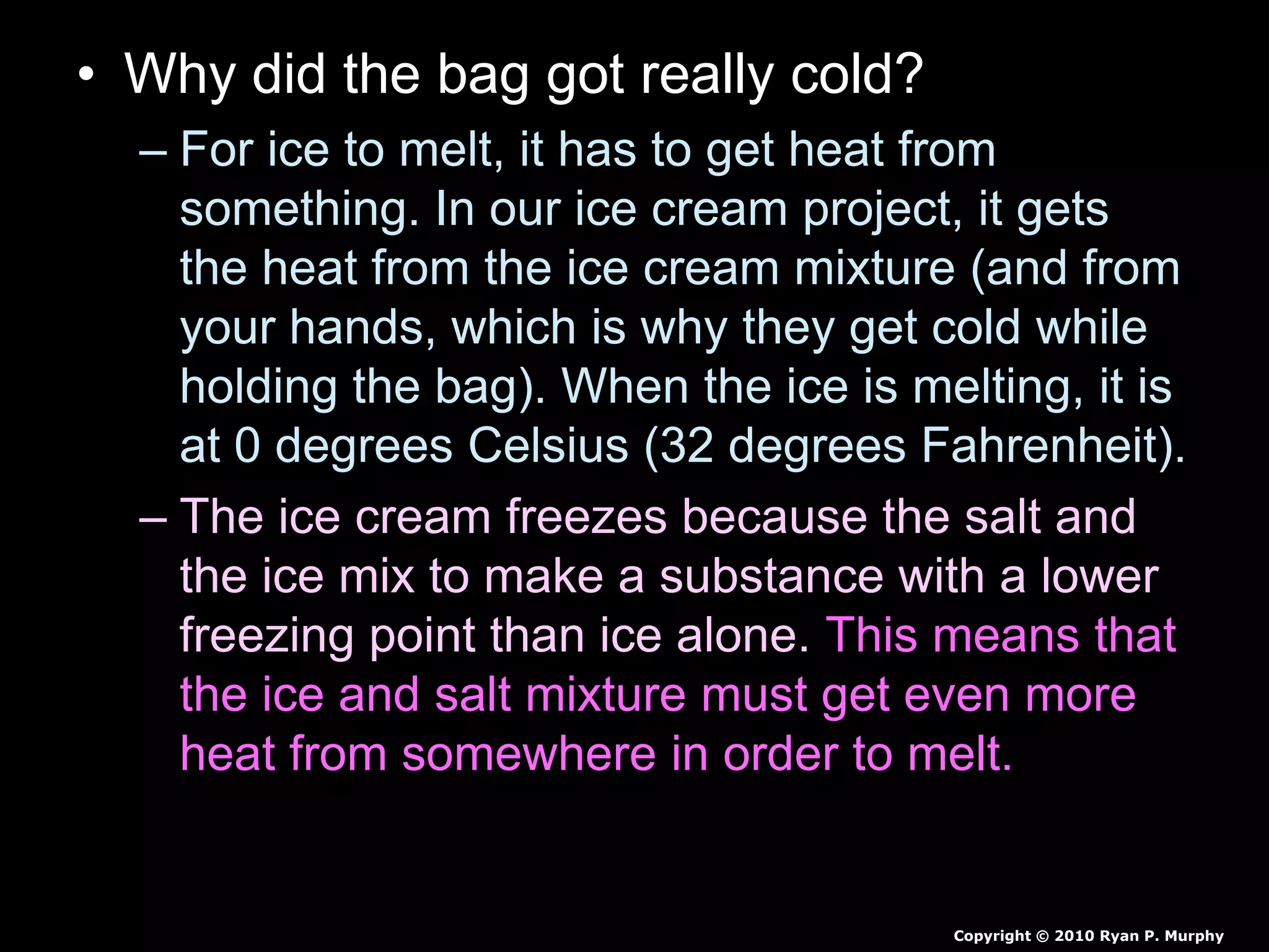 • Why did the bag got really cold?
– For ice to melt, it has to get heat from
something. In our ice cream project, it gets
the heat from the ice cream mixture (and from
your hands, which is why they get cold while
holding the bag). When the ice is melting, it is
at 0 degrees Celsius (32 degrees Fahrenheit).
– The ice cream freezes because the salt and
the ice mix to make a substance with a lower
freezing point than ice alone. This means that
the ice and salt mixture must get even more
heat from somewhere in order to melt.
Copyright © 2010 Ryan P. Murphy
 