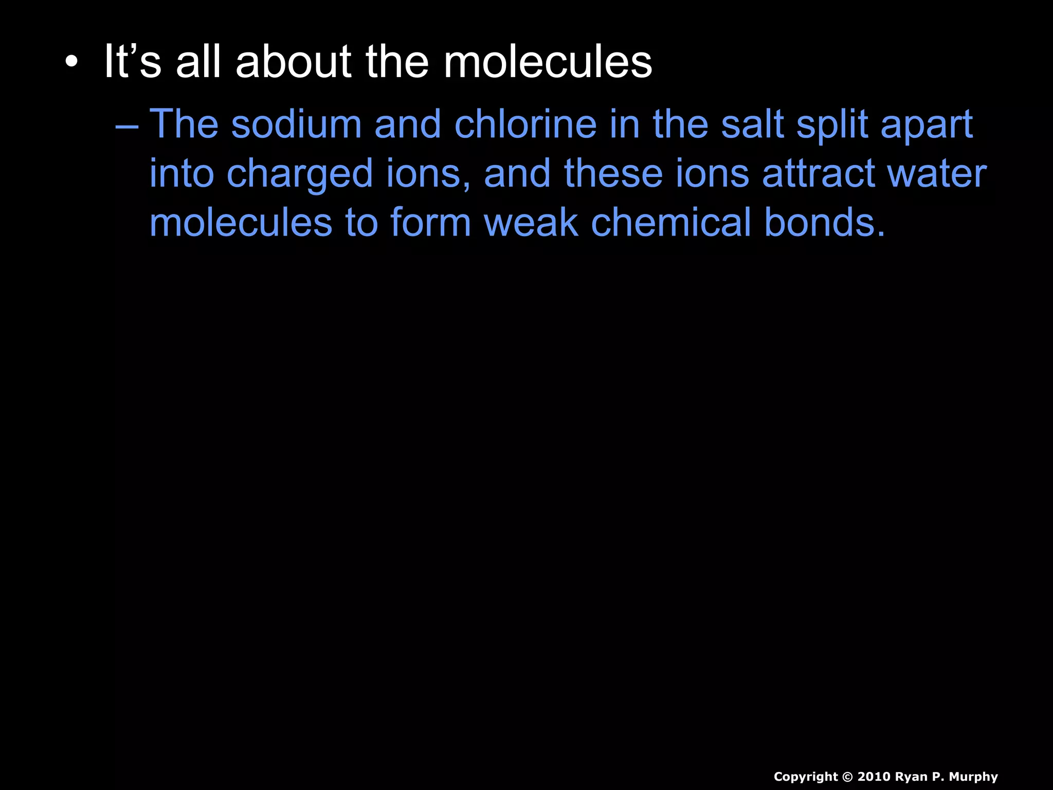 • It’s all about the molecules
– The sodium and chlorine in the salt split apart
into charged ions, and these ions attract water
molecules to form weak chemical bonds.
Copyright © 2010 Ryan P. Murphy
 