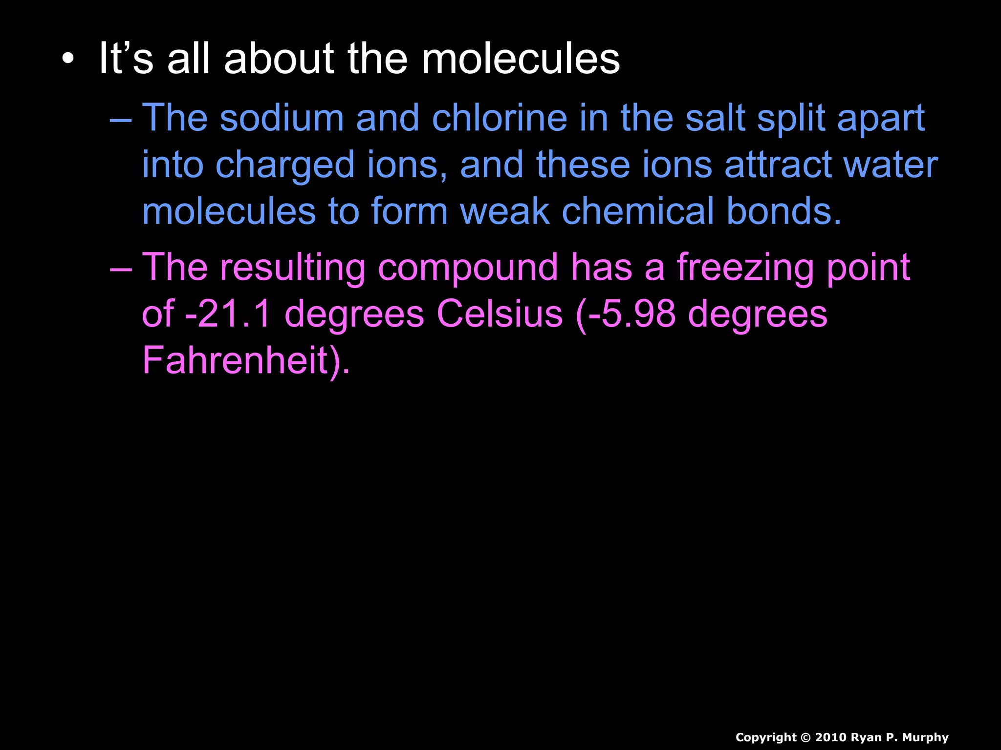 • It’s all about the molecules
– The sodium and chlorine in the salt split apart
into charged ions, and these ions attract water
molecules to form weak chemical bonds.
– The resulting compound has a freezing point
of -21.1 degrees Celsius (-5.98 degrees
Fahrenheit).
Copyright © 2010 Ryan P. Murphy
 