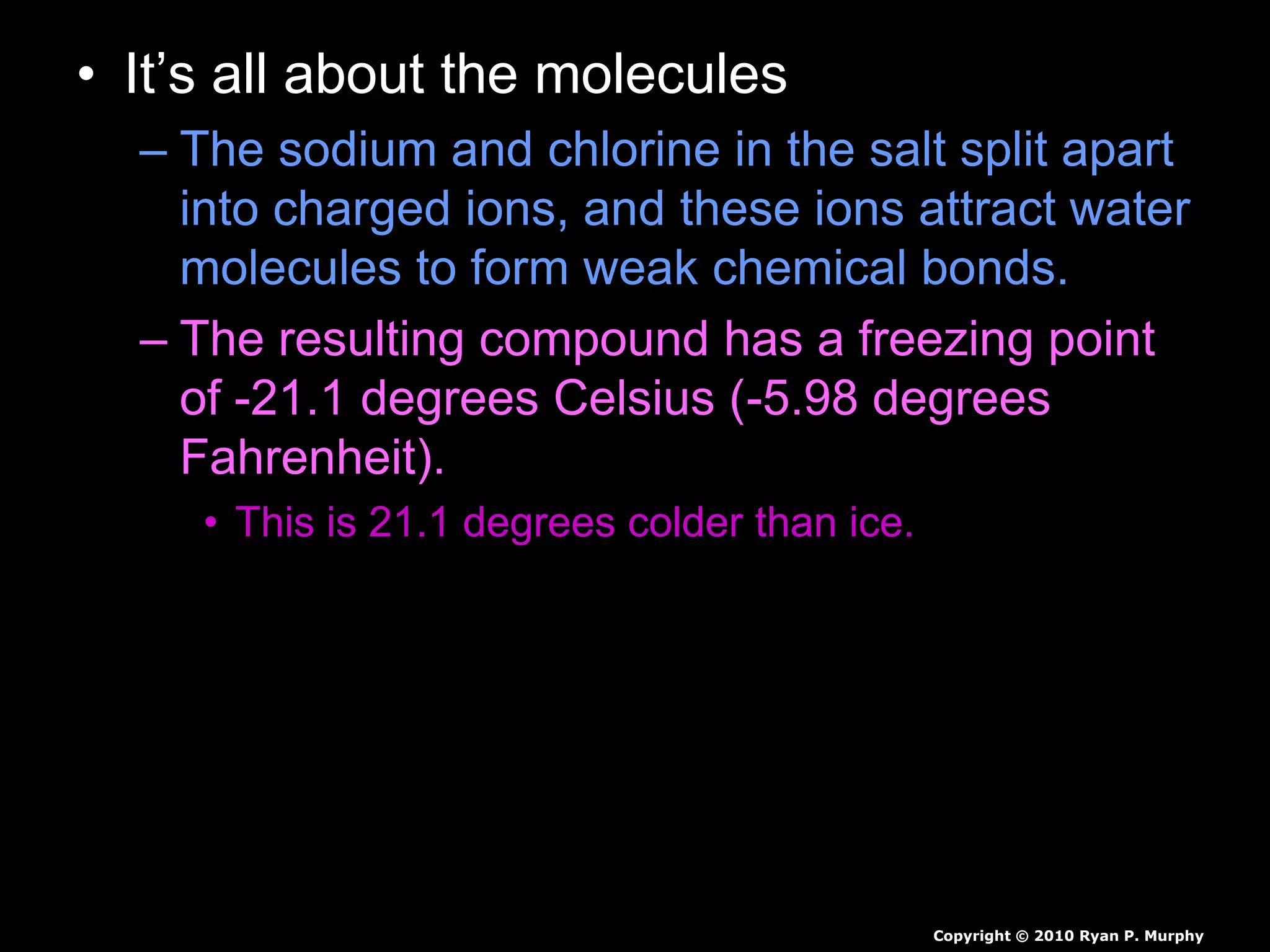 • It’s all about the molecules
– The sodium and chlorine in the salt split apart
into charged ions, and these ions attract water
molecules to form weak chemical bonds.
– The resulting compound has a freezing point
of -21.1 degrees Celsius (-5.98 degrees
Fahrenheit).
• This is 21.1 degrees colder than ice.
Copyright © 2010 Ryan P. Murphy
 