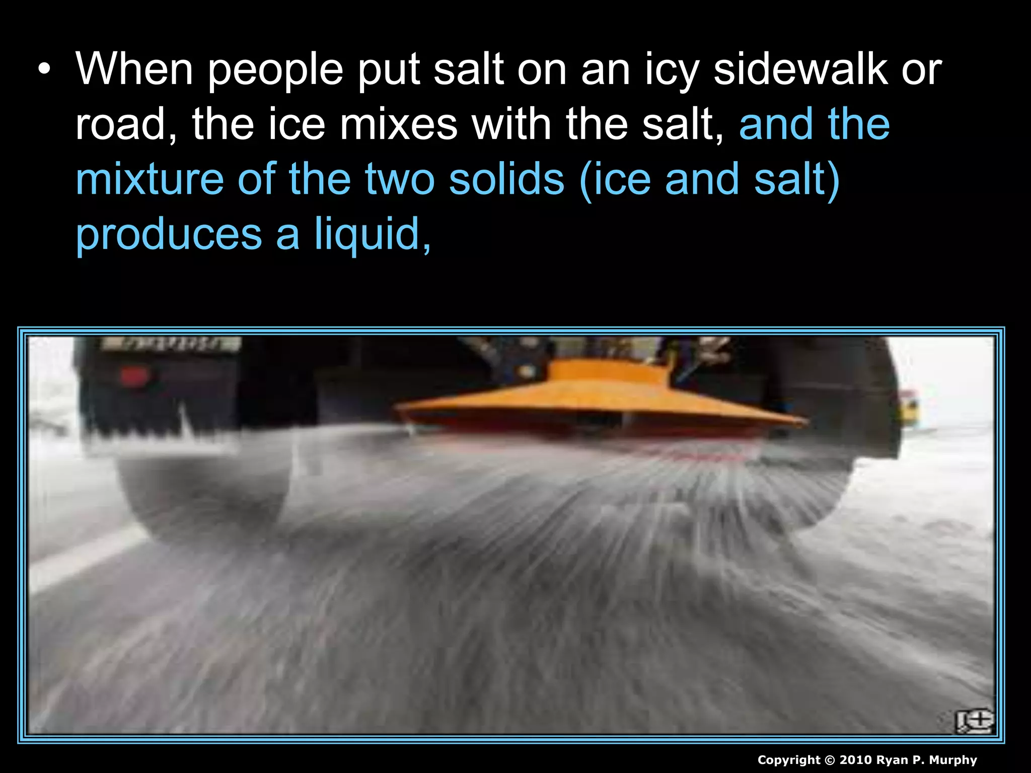 • When people put salt on an icy sidewalk or
road, the ice mixes with the salt, and the
mixture of the two solids (ice and salt)
produces a liquid,
Copyright © 2010 Ryan P. Murphy
 