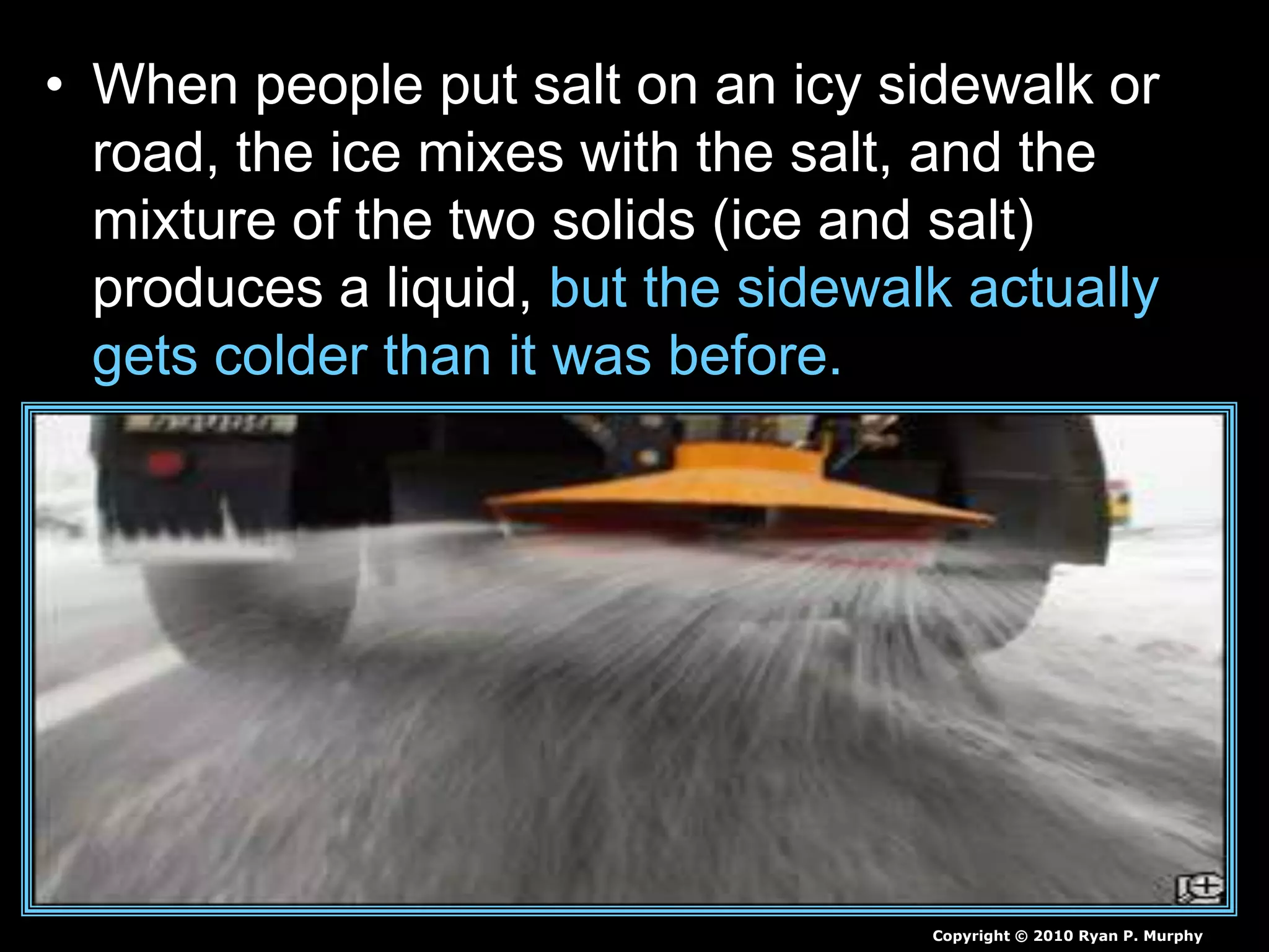 • When people put salt on an icy sidewalk or
road, the ice mixes with the salt, and the
mixture of the two solids (ice and salt)
produces a liquid, but the sidewalk actually
gets colder than it was before.
Copyright © 2010 Ryan P. Murphy
 