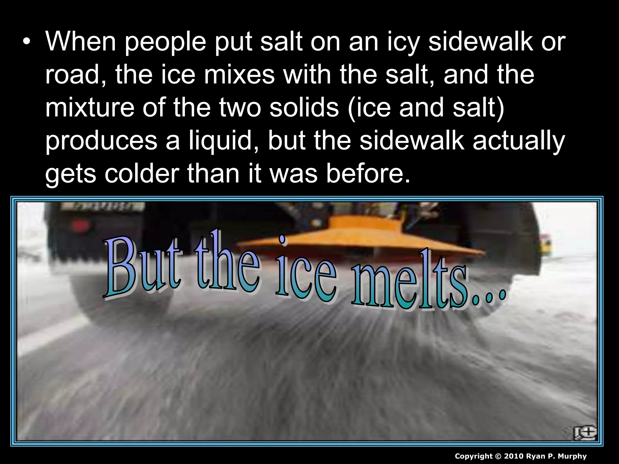 • When people put salt on an icy sidewalk or
road, the ice mixes with the salt, and the
mixture of the two solids (ice and salt)
produces a liquid, but the sidewalk actually
gets colder than it was before.
Copyright © 2010 Ryan P. Murphy
 