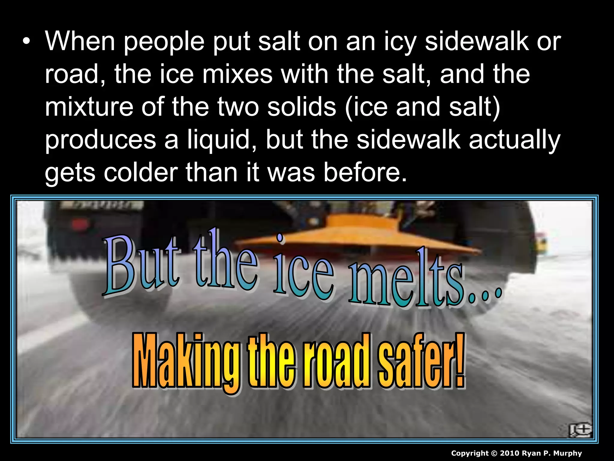 • When people put salt on an icy sidewalk or
road, the ice mixes with the salt, and the
mixture of the two solids (ice and salt)
produces a liquid, but the sidewalk actually
gets colder than it was before.
Copyright © 2010 Ryan P. Murphy
 