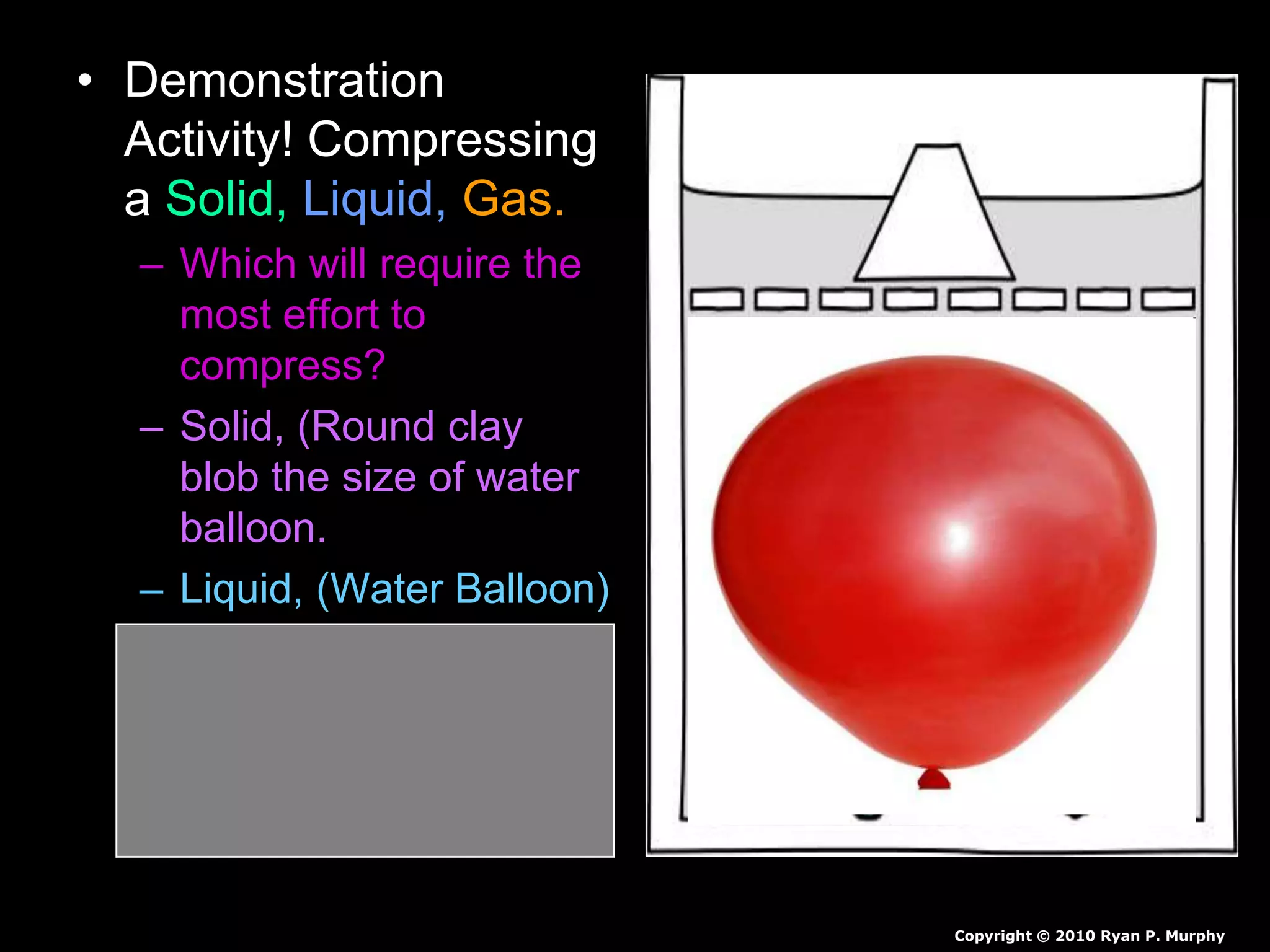 • Demonstration
Activity! Compressing
a Solid, Liquid, Gas.
– Which will require the
most effort to
compress?
– Solid, (Round clay
blob the size of water
balloon.
– Liquid, (Water Balloon)
– Gas, (Air-filled
Balloon)
Copyright © 2010 Ryan P. Murphy
 