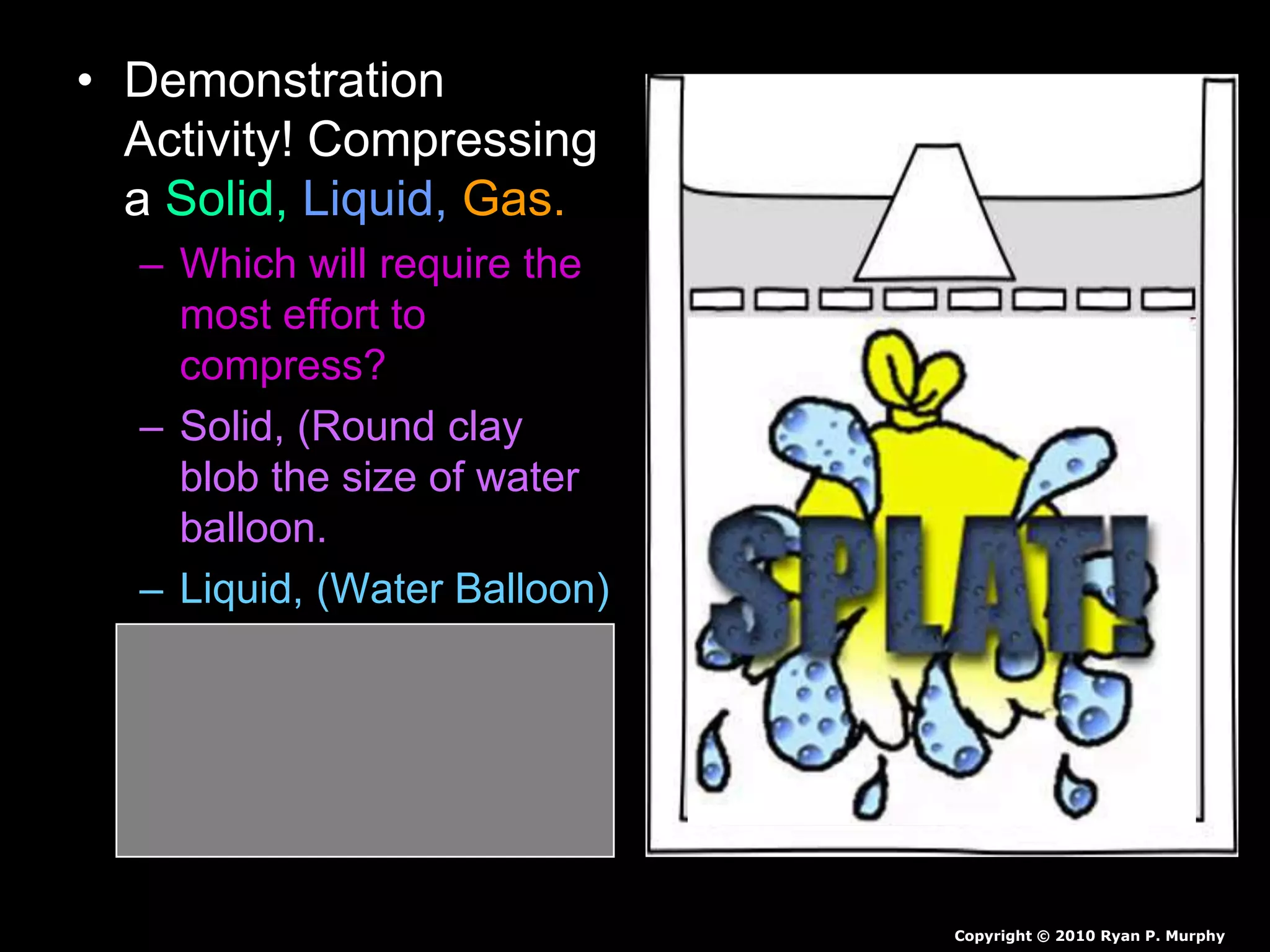 • Demonstration
Activity! Compressing
a Solid, Liquid, Gas.
– Which will require the
most effort to
compress?
– Solid, (Round clay
blob the size of water
balloon.
– Liquid, (Water Balloon)
– Gas, (Air-filled
Balloon)
Copyright © 2010 Ryan P. Murphy
 