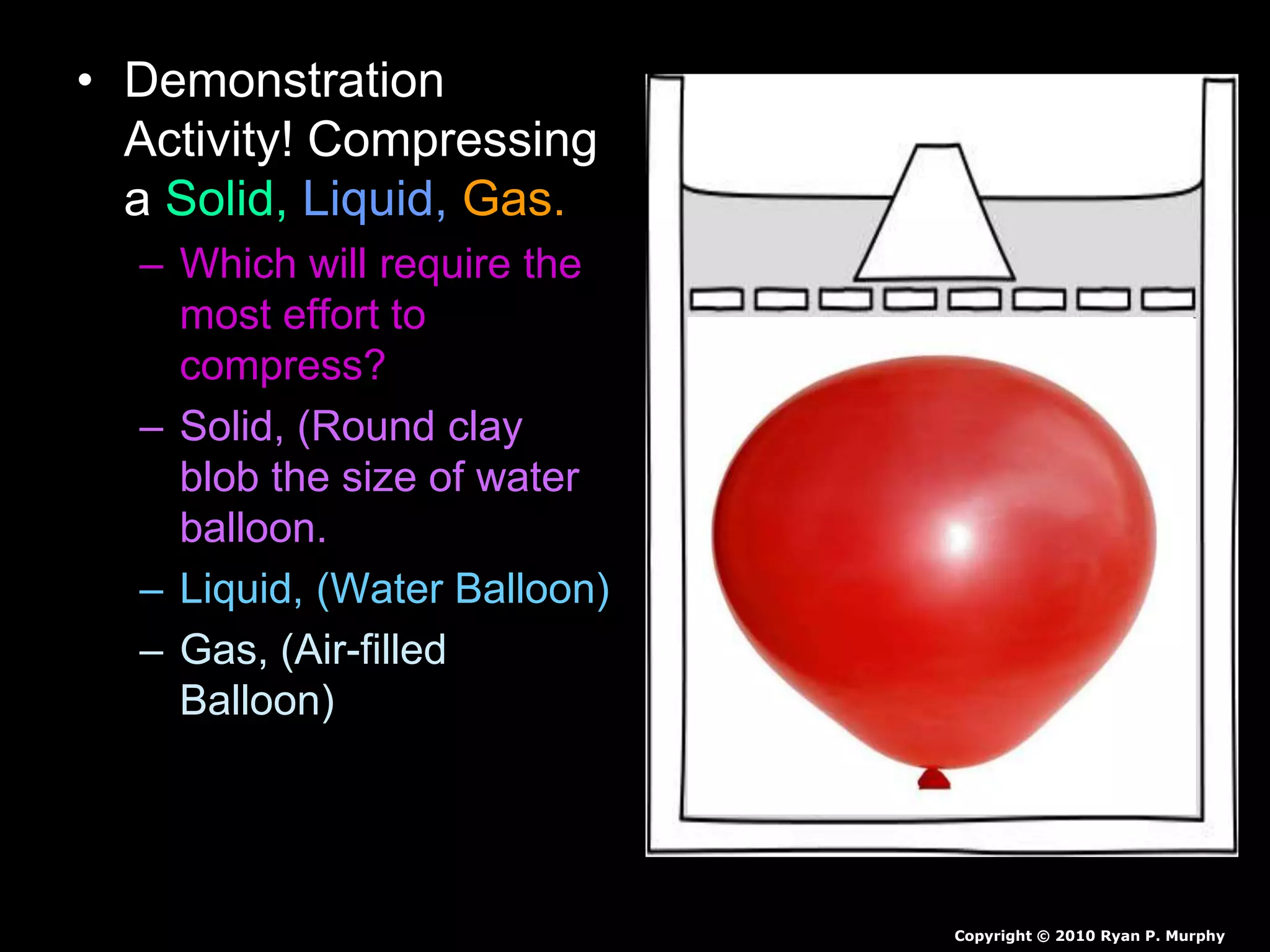 • Demonstration
Activity! Compressing
a Solid, Liquid, Gas.
– Which will require the
most effort to
compress?
– Solid, (Round clay
blob the size of water
balloon.
– Liquid, (Water Balloon)
– Gas, (Air-filled
Balloon)
Copyright © 2010 Ryan P. Murphy
 
