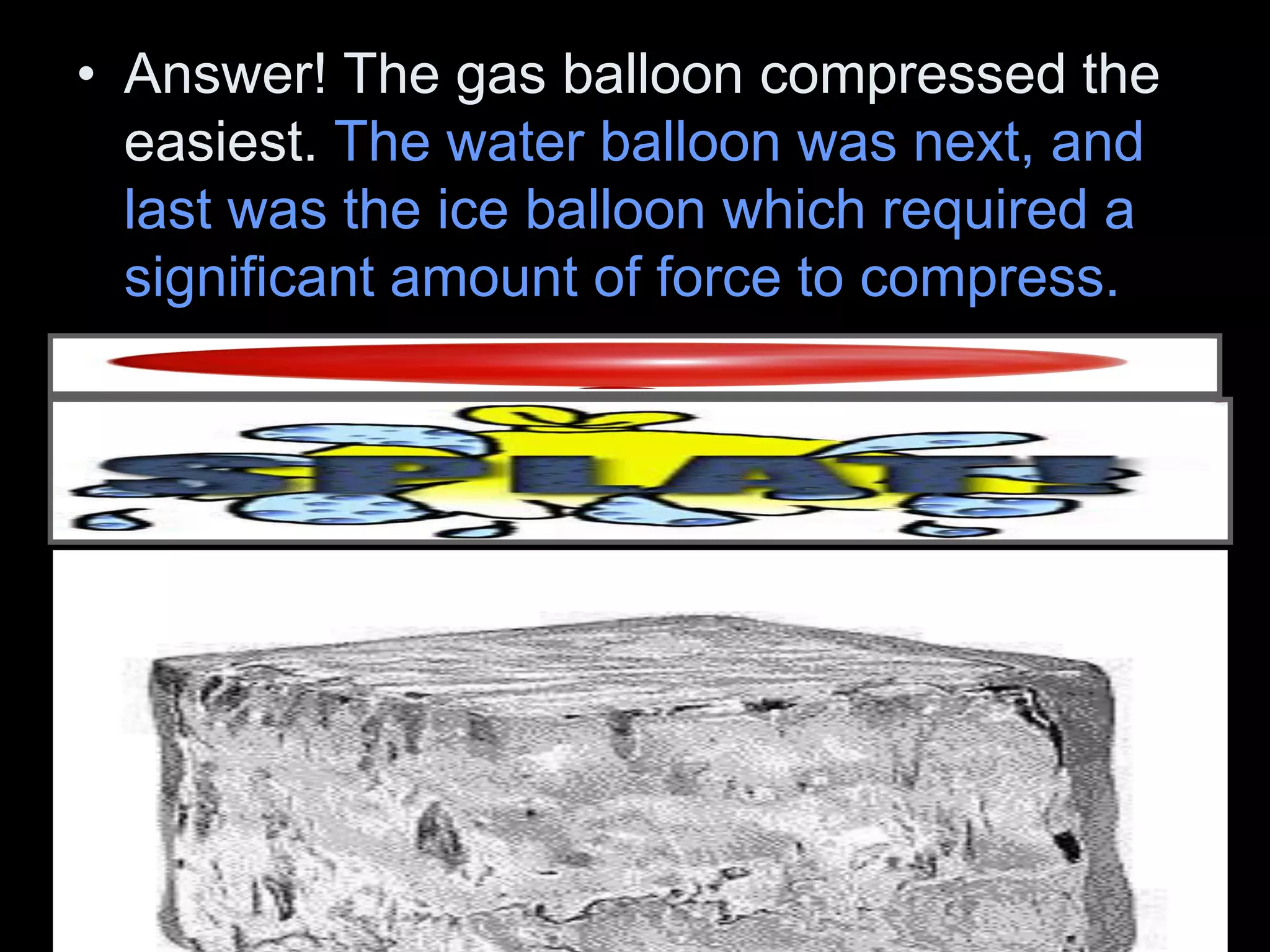 • Answer! The gas balloon compressed the
easiest. The water balloon was next, and
last was the ice balloon which required a
significant amount of force to compress.
 