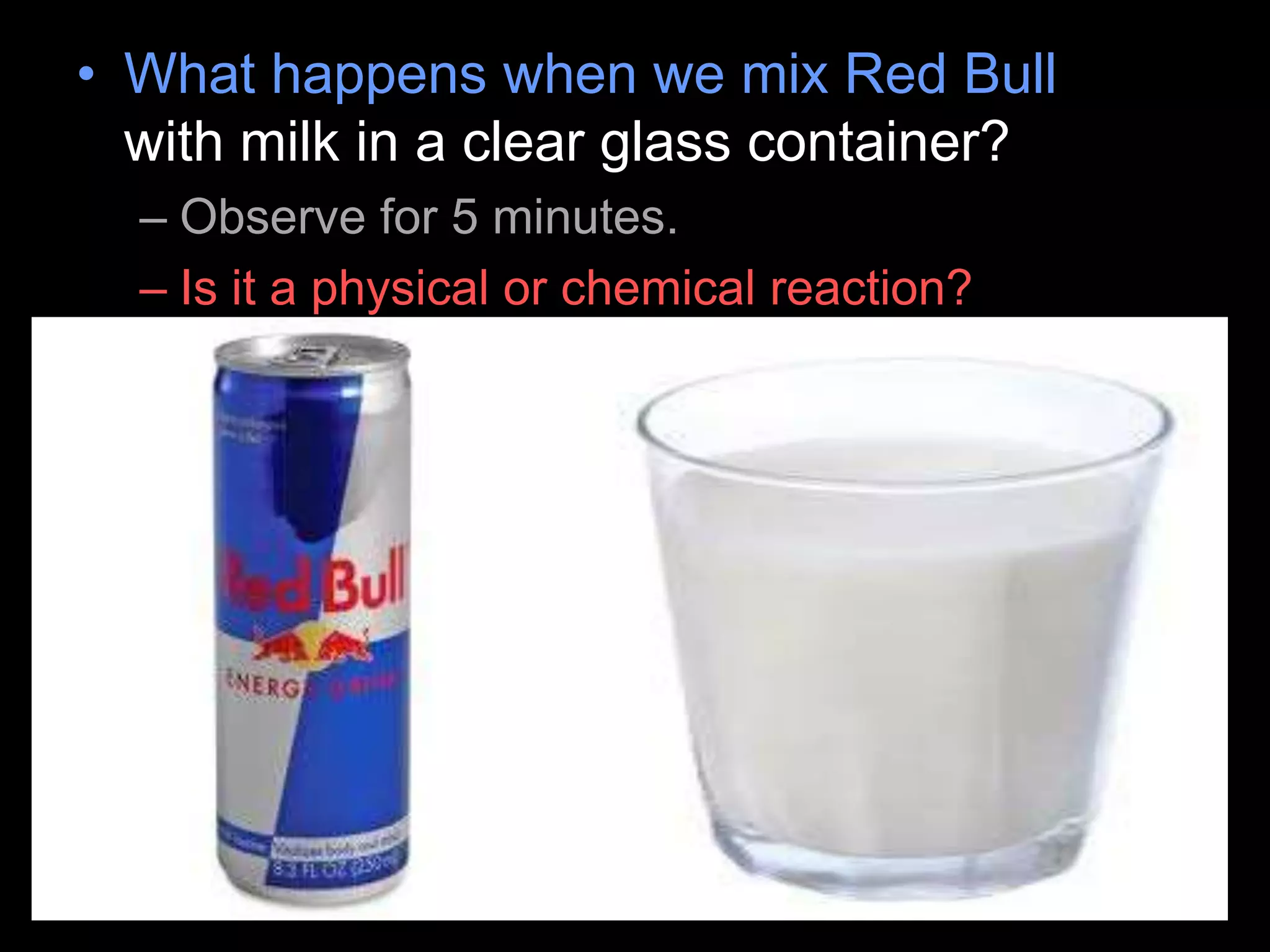 • What happens when we mix Red Bull
with milk in a clear glass container?
– Observe for 5 minutes.
– Is it a physical or chemical reaction?
 