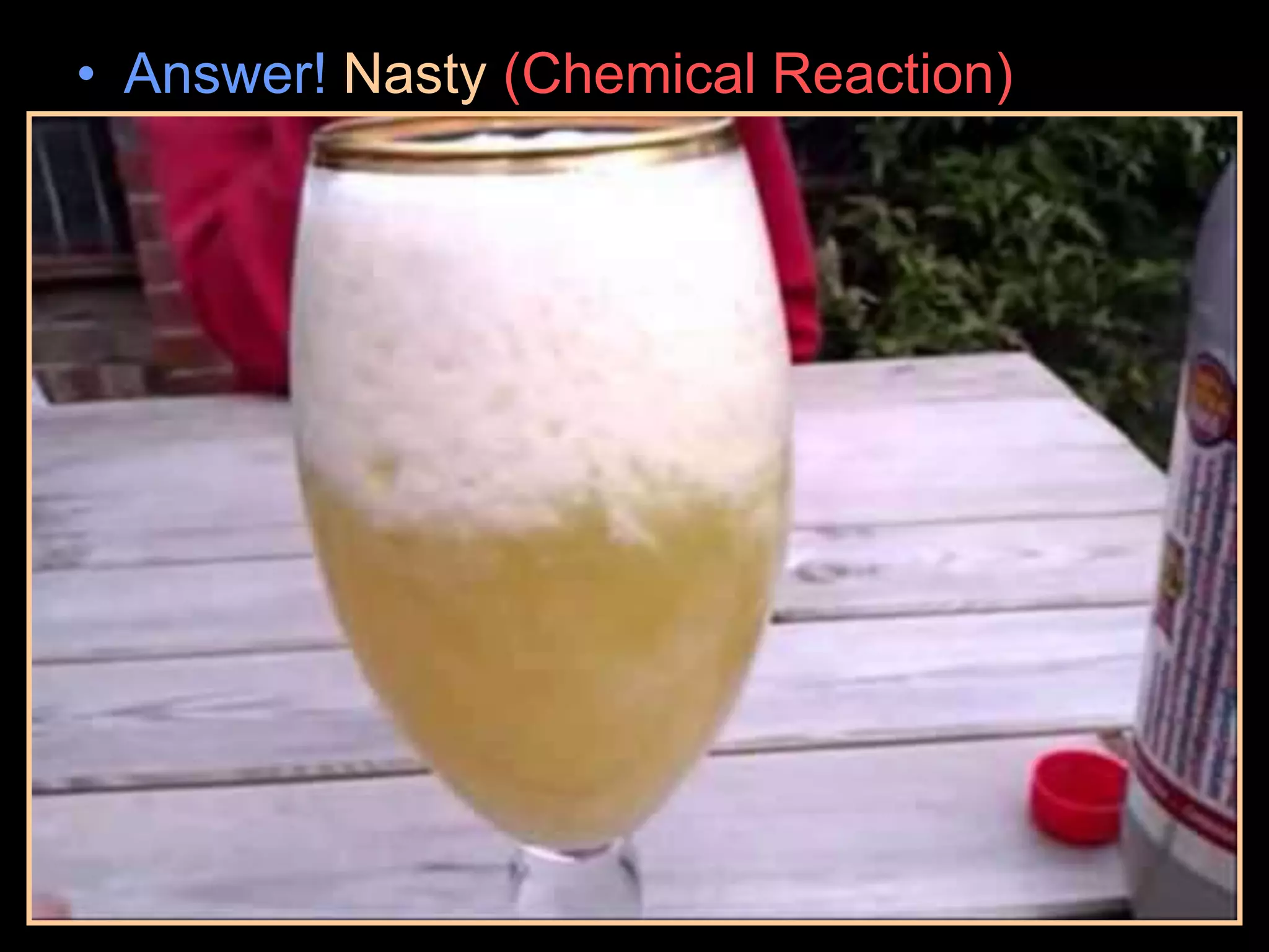 • Answer! Nasty (Chemical Reaction)
– Red Bull acidic. The acid attaches to one
end of the milk protein. This forms in milk a
salt (a bicarbonate). This alters the structure
of the protein causing it to drop out of
suspension into a curdled mass on top.
 
