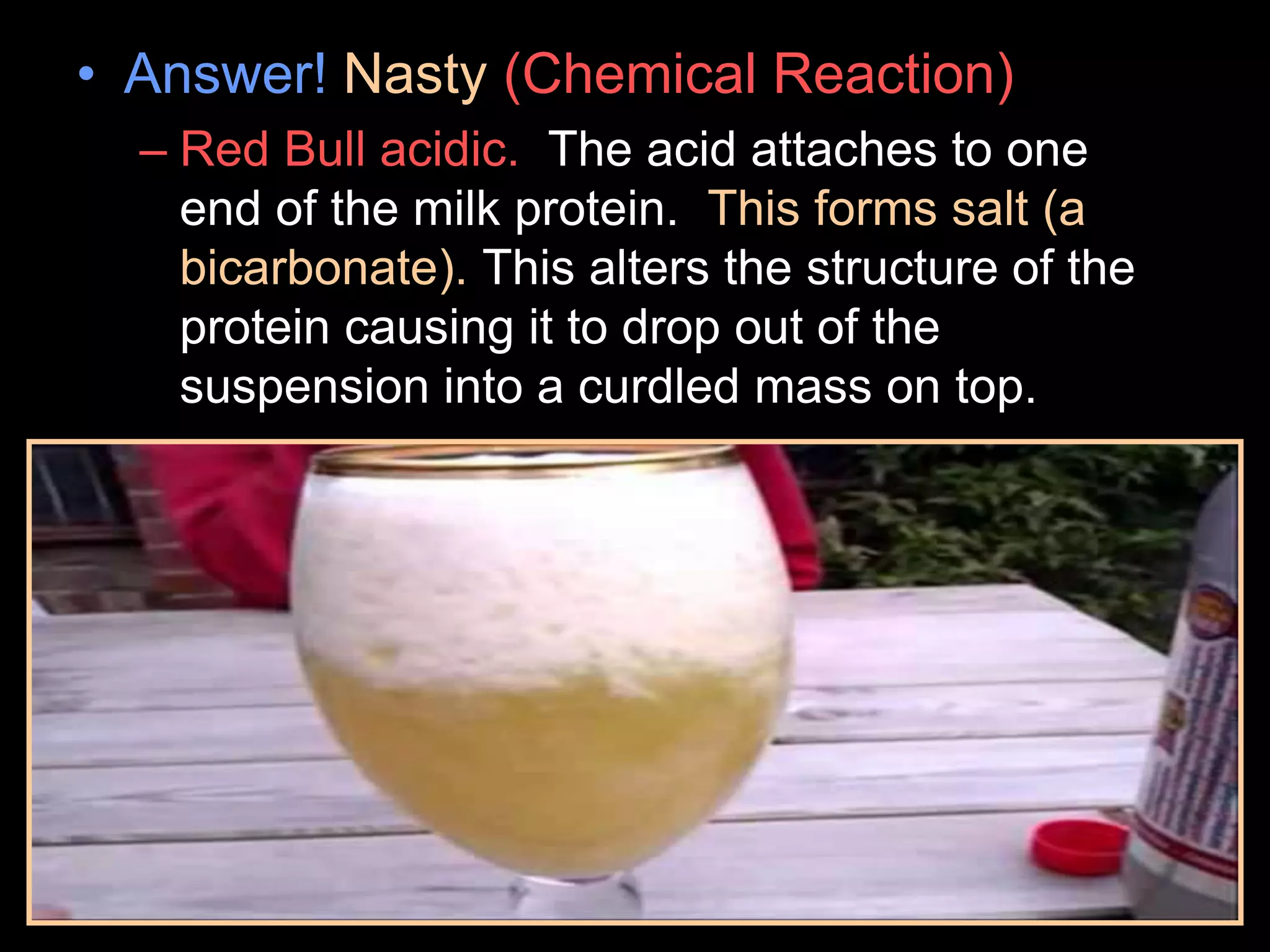 • Answer! Nasty (Chemical Reaction)
– Red Bull acidic. The acid attaches to one
end of the milk protein. This forms salt (a
bicarbonate). This alters the structure of the
protein causing it to drop out of the
suspension into a curdled mass on top.
 