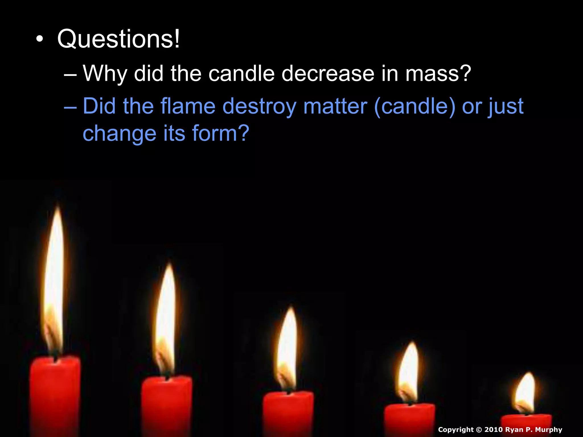 • Questions!
– Why did the candle decrease in mass?
– Did the flame destroy matter (candle) or just
change its form?
Copyright © 2010 Ryan P. Murphy
 