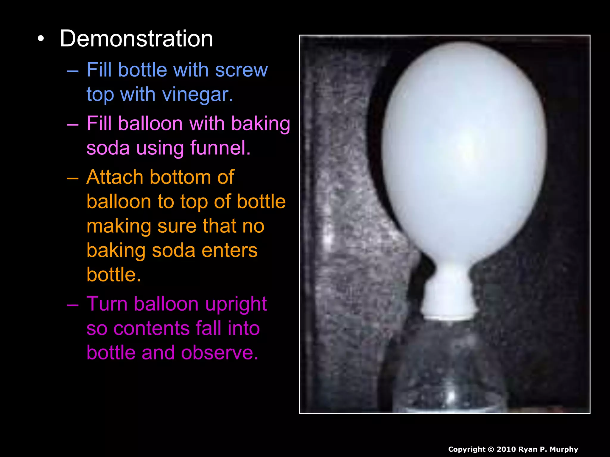 • Demonstration
– Fill bottle with screw
top with vinegar.
– Fill balloon with baking
soda using funnel.
– Attach bottom of
balloon to top of bottle
making sure that no
baking soda enters
bottle.
– Turn balloon upright
so contents fall into
bottle and observe.
Copyright © 2010 Ryan P. Murphy
 