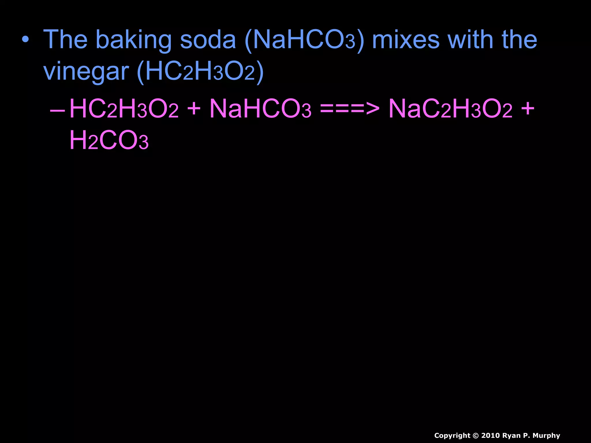 • The baking soda (NaHCO3) mixes with the
vinegar (HC2H3O2)
–HC2H3O2 + NaHCO3 ===> NaC2H3O2 +
H2CO3
–The H2CO3 quickly breaks down
• H2CO3 ===> H2O + CO2
• Carbon dioxide can be used to put out
fire.
Copyright © 2010 Ryan P. Murphy
 
