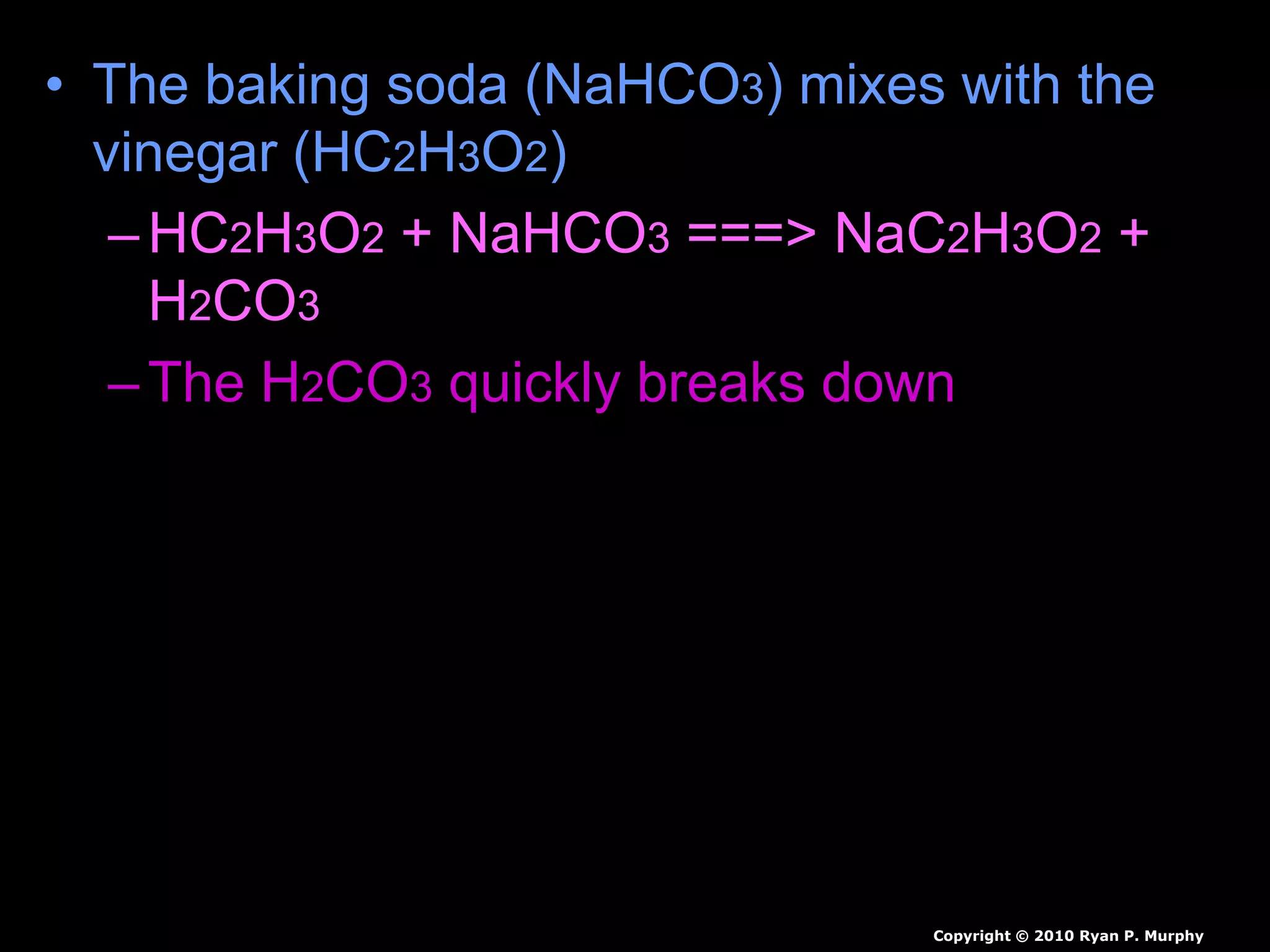 • The baking soda (NaHCO3) mixes with the
vinegar (HC2H3O2)
–HC2H3O2 + NaHCO3 ===> NaC2H3O2 +
H2CO3
–The H2CO3 quickly breaks down
• H2CO3 ===> H2O + CO2
• Carbon dioxide can be used to put out
fire.
Copyright © 2010 Ryan P. Murphy
 