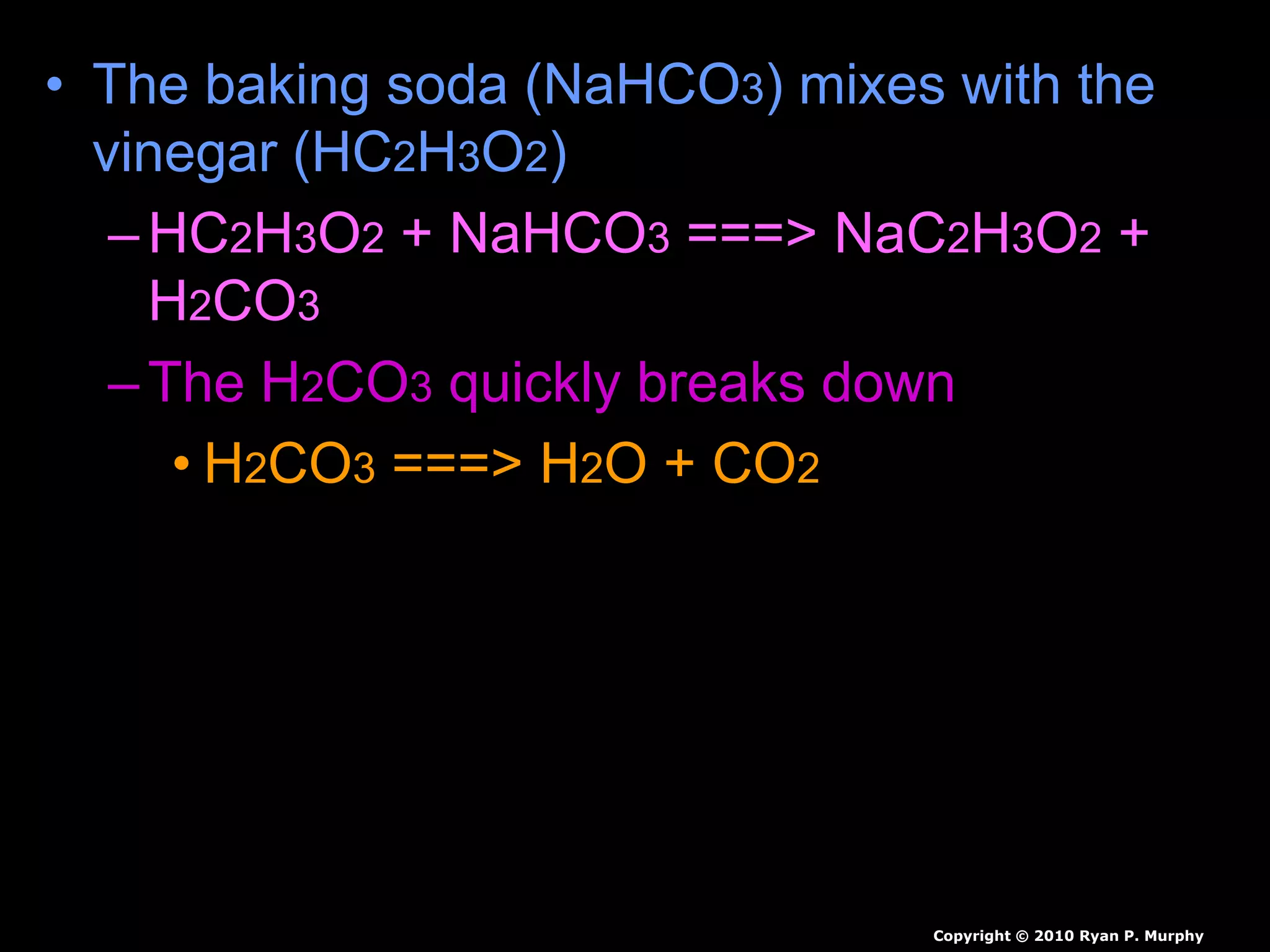 • The baking soda (NaHCO3) mixes with the
vinegar (HC2H3O2)
–HC2H3O2 + NaHCO3 ===> NaC2H3O2 +
H2CO3
–The H2CO3 quickly breaks down
• H2CO3 ===> H2O + CO2
• Carbon dioxide can be used to put out
fire.
Copyright © 2010 Ryan P. Murphy
 