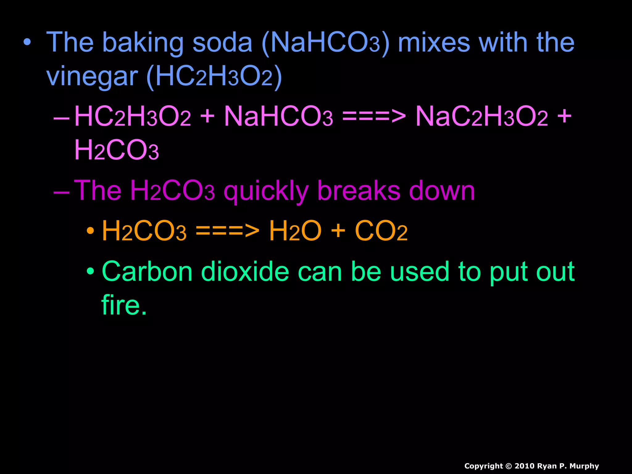 • The baking soda (NaHCO3) mixes with the
vinegar (HC2H3O2)
–HC2H3O2 + NaHCO3 ===> NaC2H3O2 +
H2CO3
–The H2CO3 quickly breaks down
• H2CO3 ===> H2O + CO2
• Carbon dioxide can be used to put out
fire.
Copyright © 2010 Ryan P. Murphy
 