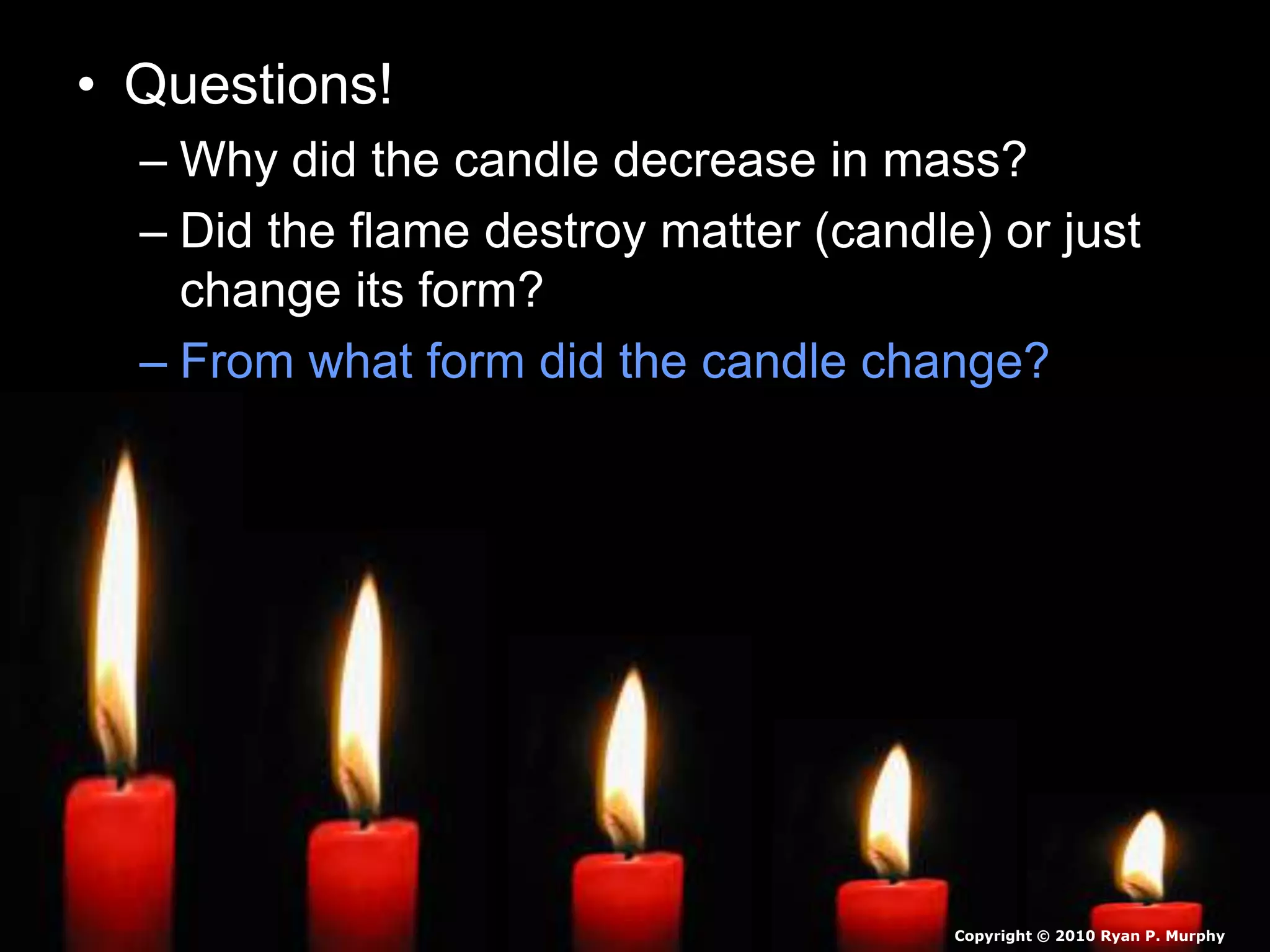 • Questions!
– Why did the candle decrease in mass?
– Did the flame destroy matter (candle) or just
change its form?
– From what form did the candle change?
Copyright © 2010 Ryan P. Murphy
 