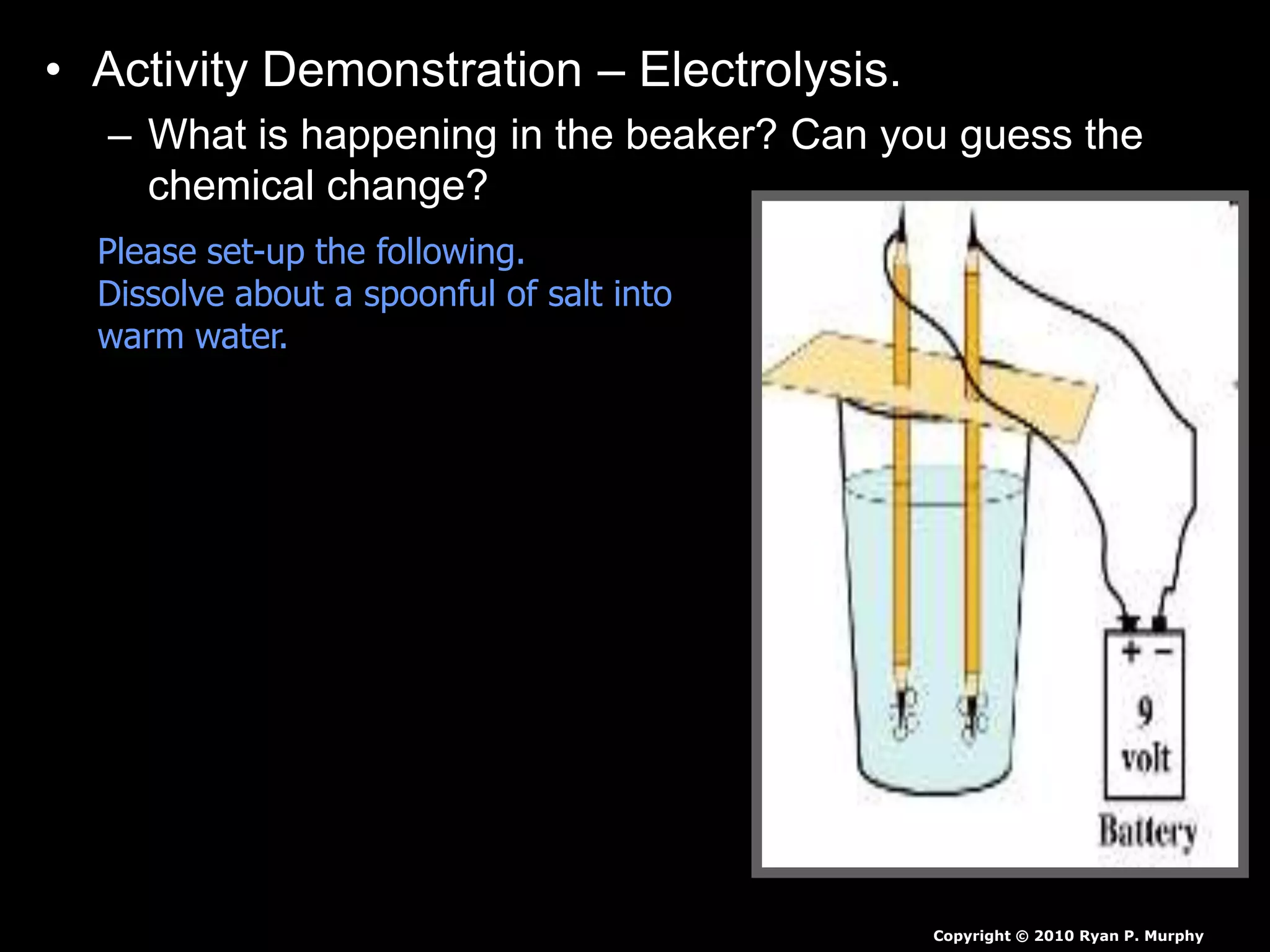 • Activity Demonstration – Electrolysis.
– What is happening in the beaker? Can you guess the
chemical change?
Copyright © 2010 Ryan P. Murphy
Please set-up the following.
Dissolve about a spoonful of salt into
warm water.
 