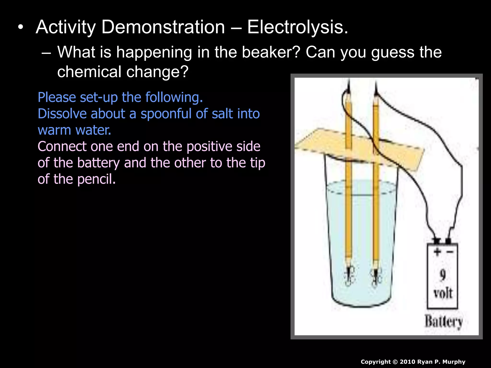 • Activity Demonstration – Electrolysis.
– What is happening in the beaker? Can you guess the
chemical change?
Copyright © 2010 Ryan P. Murphy
Please set-up the following.
Dissolve about a spoonful of salt into
warm water.
Connect one end on the positive side
of the battery and the other to the tip
of the pencil.
 