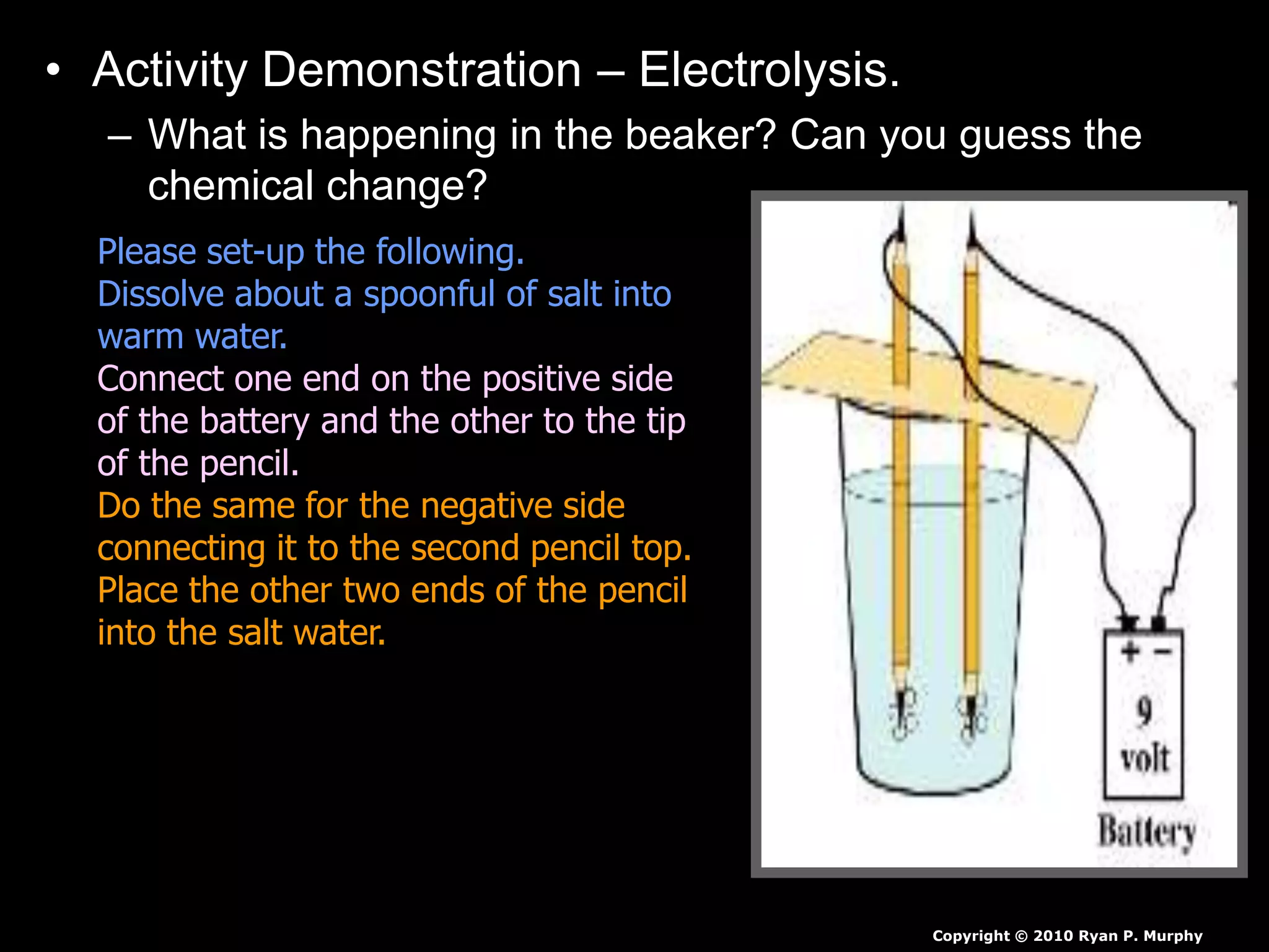 • Activity Demonstration – Electrolysis.
– What is happening in the beaker? Can you guess the
chemical change?
Copyright © 2010 Ryan P. Murphy
Please set-up the following.
Dissolve about a spoonful of salt into
warm water.
Connect one end on the positive side
of the battery and the other to the tip
of the pencil.
Do the same for the negative side
connecting it to the second pencil top.
Place the other two ends of the pencil
into the salt water.
 
