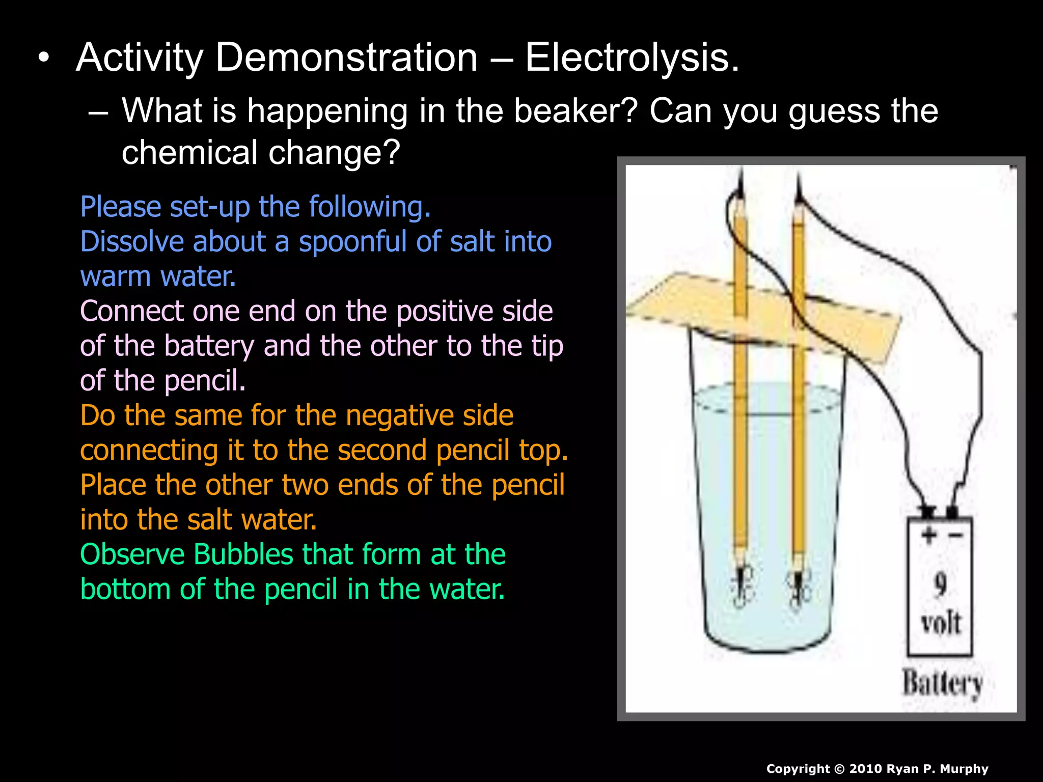 • Activity Demonstration – Electrolysis.
– What is happening in the beaker? Can you guess the
chemical change?
Copyright © 2010 Ryan P. Murphy
Please set-up the following.
Dissolve about a spoonful of salt into
warm water.
Connect one end on the positive side
of the battery and the other to the tip
of the pencil.
Do the same for the negative side
connecting it to the second pencil top.
Place the other two ends of the pencil
into the salt water.
Observe Bubbles that form at the
bottom of the pencil in the water.
 