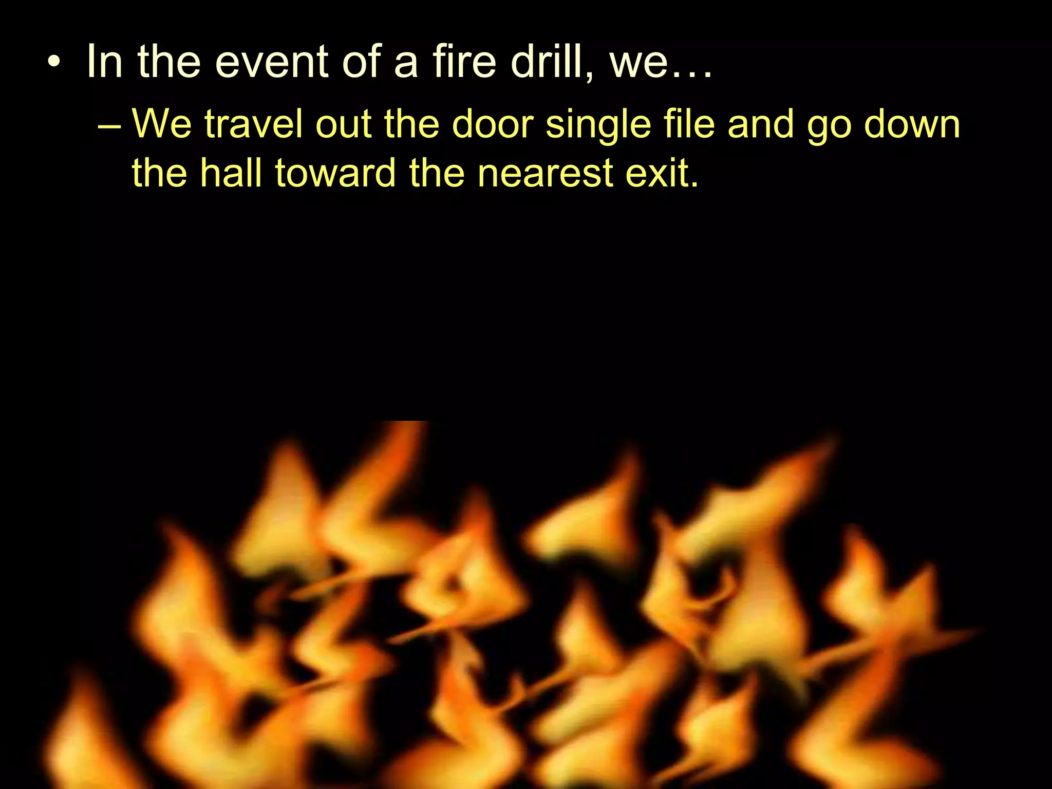 • In the event of a fire drill, we…
– We travel out the door single file and go down
the hall toward the nearest exit.
– We are absolutely silent.
– Remain silent as attendance is taken.
• Try and shut windows and lights off when we leave.
 