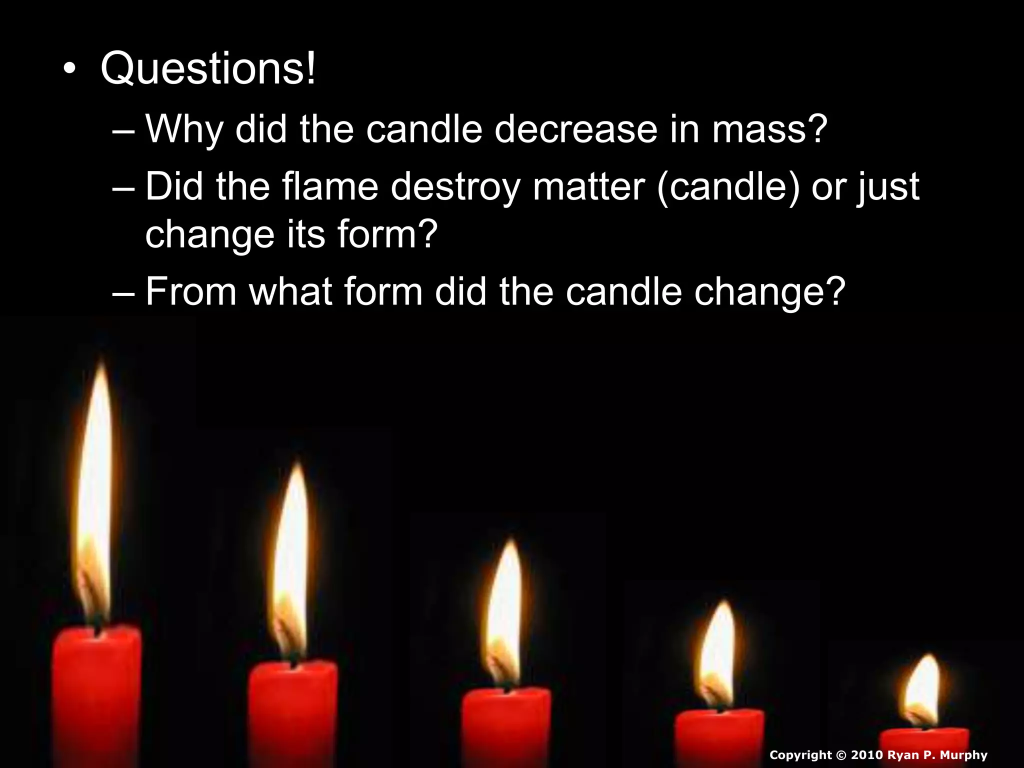• Questions!
– Why did the candle decrease in mass?
– Did the flame destroy matter (candle) or just
change its form?
– From what form did the candle change?
Copyright © 2010 Ryan P. Murphy
 